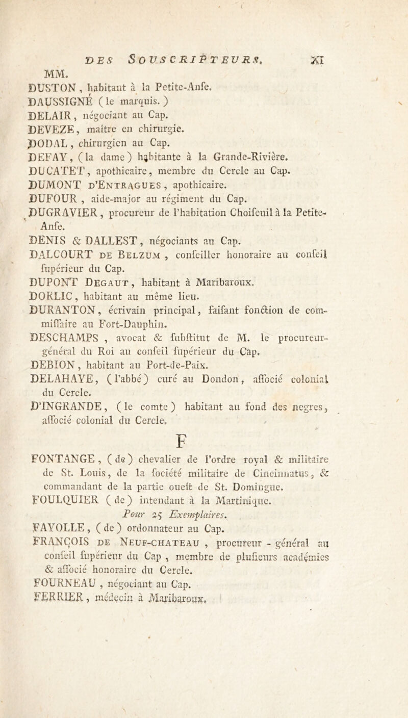 I des Souscripteurs. xi MM. DUSTON , habitant à la Petite-Anfe. DAUSSIGNÉ (le marquis.) DELAIR , négociant au Cap. DEVEZE, maître en chirurgie. DOD AL , chirurgien au Cap. DEFAY, (la dame) habitante à la Grande-Rivière. DUCATET, apothicaire, membre du Cercle au Cap. DUMONT d’Entragues, apothicaire. DUFOUR , aide-major au régiment du Cap. DUGRAVIER, procureur de l’habitation Choifeuilàla Petite- Anfe. DENIS & DALLEST, négociants au Cap. DAXCOURT de Belzum , confeiller honoraire au confeil fupérieur du Cap. DUPONT Degaut , habitant à Maribaroux. DORLIC, habitant au même lieu. DURANTON, écrivain principal, faifant fonction de coni- miffaire au Fort-Dauphin. DESCHAJVIPS , avocat & fubftitut de M. le procureur- général du Roi au confeil fupérieur du Cap. DEBION, habitant au Port-de-Paix. DELAHAYE, (l’abbé) curé au Dondori, affocié colonial du Cercle. D’INGRANDE, (le comte) habitant au fond des jiegres, affocié colonial du Cercle, F FONTANGE , (de) chevalier de l’ordre royal & militaire de St. Louis, de la fociété militaire de Cincinnatus, & commandant de la partie ouelt de St. Domingue. FOULQUIER (de) intendant à la Martinique. Pour 25 Exemplaires. FAYOLLE, (de) ordonnateur au Cap. FRANÇOIS de Neuf-chateau , procureur - général au confeil fupérieur du Cap , membre de pluüenrs académies & affocié honoraire du Cercle. FOURNEAU , négociant au Cap. FJERRIER, médçciu à Maribaroux.