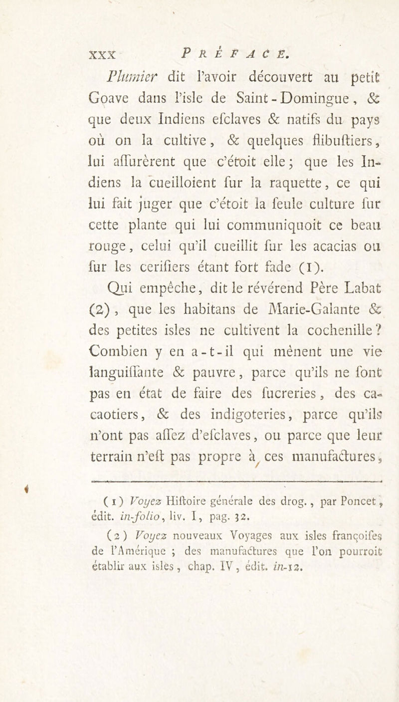 Plumier dit l’avoir découvert au petit Goave dans Pisle de Saint - Domingue, & que deux Indiens efclaves & natifs du pays où on la cultive, & quelques flibuftiers, lui affurèrent que c’étoit elle ; que les In- diens la cueilloient fur la raquette, ce qui lui fait juger que c’étoit la feule culture fur cette plante qui lui communiquoit ce beau rouge, celui qu’il cueillit fur les acacias ou fur les cerifiers étant fort fade (I). Qui empêche, dit le révérend Père Labat (2) , que les habitans de Marie-Galante & des petites isles ne cultivent la cochenille ? Combien y en a-t-il qui mènent une vie languiffante & pauvre, parce qu’ils ne font pas en état de faire des fucreries, des ca- caotiers, & des indigoteries, parce qu’ils n’ont pas allez d’efclaves, ou parce que leur terrain n’elt pas propre à ces manufactures 9 ( i ) Voyez Hiltoire générale des drog., par Poncet 9 édit, in-folio, liv. I, pag. 32. (2) Voyez nouveaux Voyages aux isles françoifes de PAmérique ; des manufactures que l'on pourroit établir aux isles, chap. IV, édit, iti-i2.