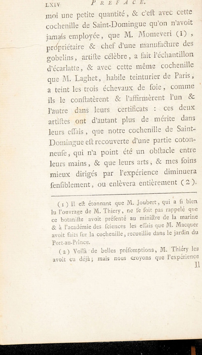 moi une petite quantité , & c’eft avec cette cochenille de Saint-Domingue qu’on n’avoifc jamais employée , que M. Momeveii (I) ? propriétaire & chef d’une manufacture des gobelins, artifte célèbre , a fait l’échantillon d’écarlatte, & avec cette même cochenille que M. Laghet, habile teinturier de Paiis5 a teint les trois échevaux de foie, comme ils le conftatèrent & l’affirmèrent l’un & l’autre dans leurs certificats : ces deux artiftes ont d’autant plus de mérite dans leurs eflfais, que notre cochenille de Saint- Domingue eft recouverte d’une partie coton- neufe, qui n’a point été un obftacle entie leurs mains, & que leurs arts 3 & mes foins mieux dirigés par l’expérience diminuera fenfibîement, ou enlevera entièrement C-O* ( i ) H eft étonnant que M. Joubert, qui a fi, bien lu l’ouvrage de M. Thiery, ne fe foit pas rappelé que ce botanïfte avoit préfenté au minière de la marine & à l’académie des fciences les c liais que M. Macquer avoit faits fur la cochenille, recueillie dans le jardin du Port-au-Prince. (2) Voilà de belles préemptions, M. Thiery les avoit eu déjà, mais nous croyons que l’expérience