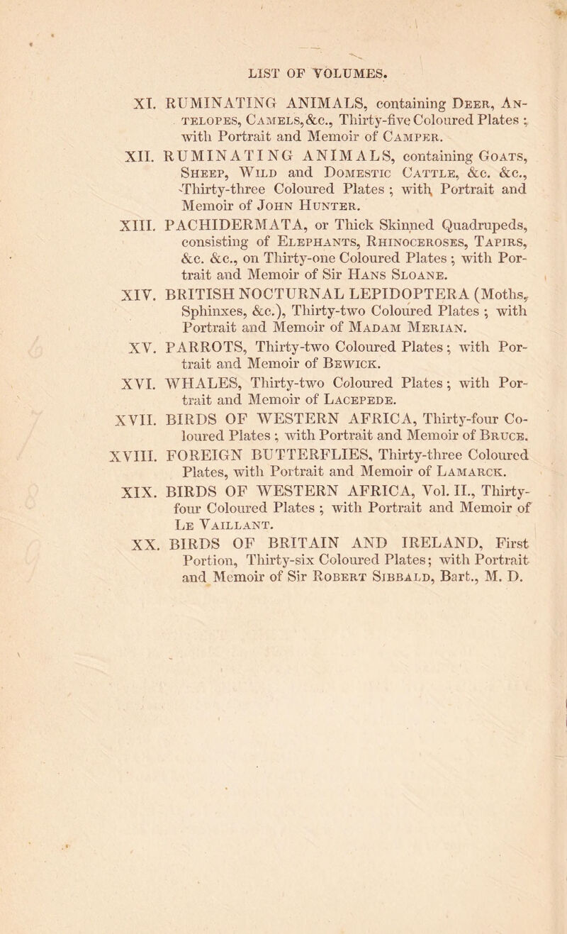 XT. RUMINATING ANIMALS, containing Deer, An- telopes, Camels,&c,, Thirty-five Coloured Plates ; with Portrait and Memoir of Camper. XII. RUMINATING ANIMALS, containing Goats, Sheep, Wild and Domestic Cattle, &c. &c., 'Thirty-three Coloured Plates ; with, Portrait and Memoir of John Hunter. XIII. PACHIDERMATA, or Thick Skinned Quadrupeds, consisting of Elephants, Rhinoceroses, Tapirs, &c. &c., on Thirty-one Coloured Plates •, with Por- trait and Memoir of Sir Hans Sloan e. XIV. BRITISH NOCTURNAL LEPIDOPTERA (Moths^ Sphinxes, &c.). Thirty-two Coloured Plates ; with Portrait and Memoir of Madam Merian. XV. PARROTS, Thirty-two Coloured Plates; with Por- trait and Memoir of Bewick. XVI. WHALES, Thirty-two Coloured Plates; with Por- trait and Memoir of Lacepede. XVII. BIRDS OF WESTERN AFRICA, Thirty-four Co- loured Plates ; with Portrait and Memoir of Bruce. XVIII. FOREIGN BUTTERFLIES, Thirty-three Coloured Plates, with Portrait and Memoir of Lamarck. XIX. BIRDS OF WESTERN AFRICA, Vol. IL, Thirty- four Coloured Plates ; with Portrait and Memoir of Le Vaillant. XX. BIRDS OF BRITAIN AND IRELAND, First Portion, Thirty-six Coloured Plates; with Portrait and Memoir of Sir Robert Sibbald, Bart., M. D.