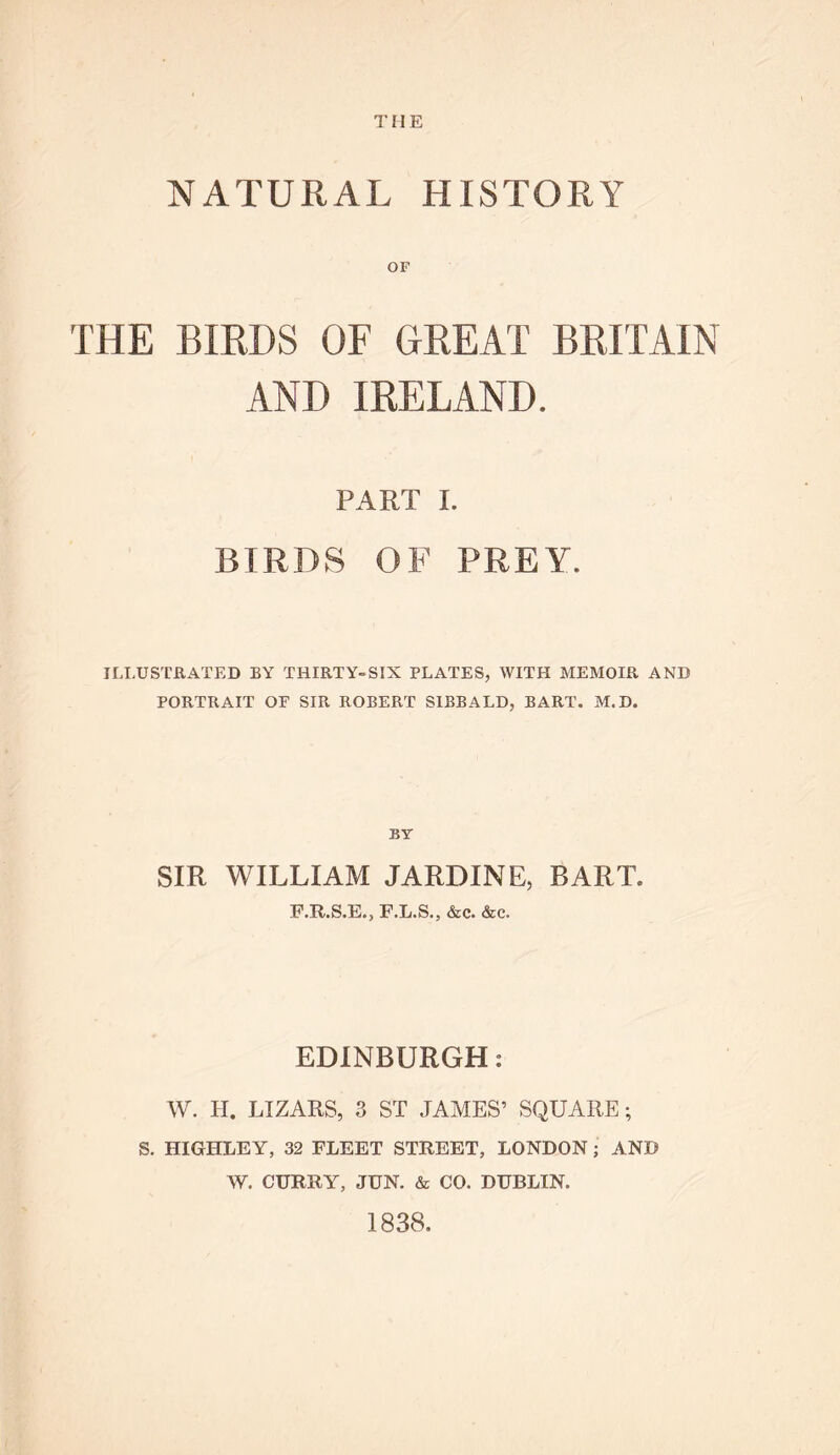 NATURAL HISTORY OF THE BIRDS OF (TREAT BRITAIN AND IRELAND. PART I. BIRDS OF PREY. ILLUSTRATED BY THIRTY-SIX PLATES, WITH MEMOIR AND PORTRAIT OF SIR ROBERT SIBBALD, BART. M.D. BY SIR WILLIAM JARDINE, BART. F.R.S.E., F.L.S., &c. &c. EDINBURGH: W. H. LIZARS, 3 ST JAMES’ SQUARE; S. HIGHLEY, 32 FLEET STREET, LONDON; AND W. CURRY, JUN. & CO. DUBLIN. 1838.