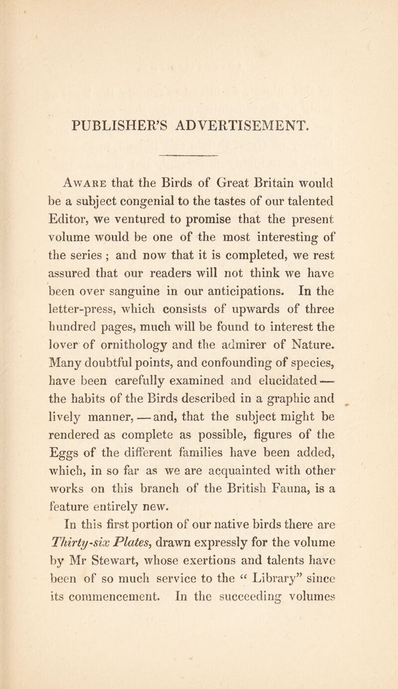 PUBLISHER’S ADVERTISEMENT. Aware that the Birds of Great Britain would be a subject congenial to the tastes of our talented Editor, we ventured to promise that the present volume would be one of the most interesting of the series ; and now that it is completed, we rest assured that our readers will not think we have been over sanguine in our anticipations. In the letter-press, which consists of upwards of three hundred pages, much will be found to interest the lover of ornithology and the admirer of Nature. Many doubtful points, and confounding of species, have been carefully examined and elucidated—• the habits of the Birds described in a graphic and lively manner,—and, that the subject might be rendered as complete as possible, figures of the Eggs of the different families have been added, which, in so far as we are acquainted with other works on this branch of the British Fauna, is a feature entirely new. In this first portion of our native birds there are Thirty-six Plates, drawn expressly for the volume by Mr Stewart, whose exertions and talents have been of so much service to the Library” since its commencement. In the succeeding volumes