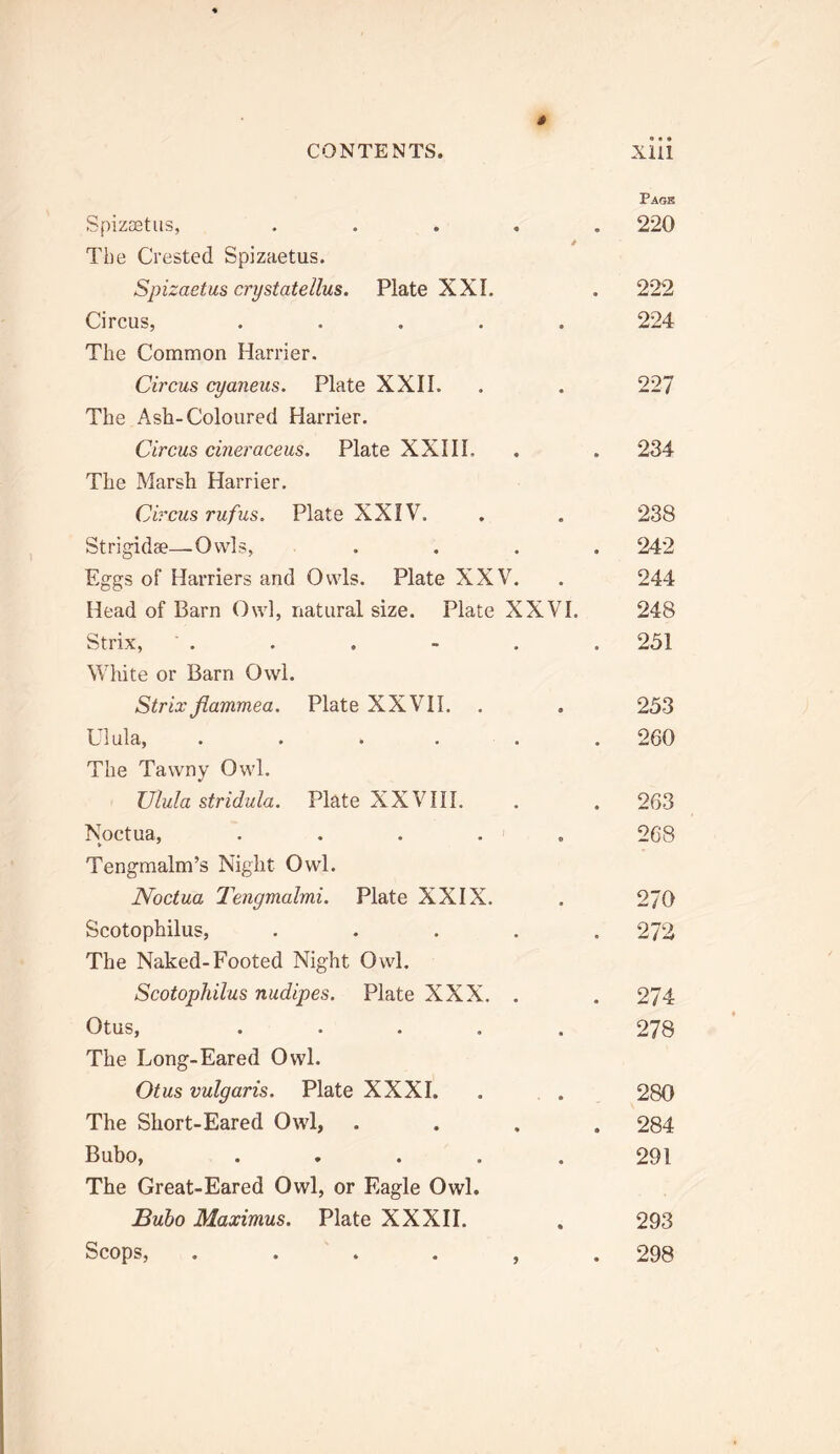 Spizsetus, .... The Crested Spizaetus. Spizaetus crystatellus. Plate XXI. Circus, ..... The Common Harrier. Circus cyaneus. Plate XXII. The Ash-Coloured Harrier. Circus cineraceus. Plate XXHL The Marsh Harrier. Circus rufus, Plate XXIV. Strigidae—Owls, ... Eggs of Harriers and Owls. Plate XXV. Head of Barn Owl, natural size. Plate XXVI. Strix, White or Barn Owl. Strix flammea. Plate XXVII. Ulula, . . . . . The Tawny Owl. Ulula stridula. Plate XXVHI. Noctua, ..... Tengmalm’s Night Owl. Noctua Tengmalmi. Plate XXIX. Scotophilus, .... The Naked-Footed Night Owl. Scotophilus nudipes. Plate XXX. . Otus, ..... The Long-Eared Owl. Otus vulgaris. Plate XXXI. The Short-Eared Owl, Bubo, ..... The Great-Eared Owl, or Eagle Owl. Buho Maximus. Plate XXXII. Scops, . . . . , Pagk 220 222 224 227 234 238 242 244 248 251 253 260 263 268 270 272 274 278 280 284 291 293 298