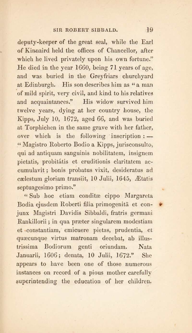 deputy-keeper of the great seal, while the Earl of Kirtnaird held the offices of Chancellor, after which he lived privately upon his own fortune.” He died in the year 1660, being 71 years of age, and was buried in the Greyfriars churchyard at Edinburgh. His son describes him as “a man of mild spirit, very civil, and kind to his relatives and acquaintances.” His widow survived him twelve years, dying at her country house, the Kipps, July 10, 1672, aged 66, and was buried at Torphichen in the same grave with her father, over which is the following inscription: — ‘‘ Magistro Roberto Bodio a Kipps, jurisconsulto, qui ad antiquam sanguinis nobilitatem, insignem pietatis, probitatis et eruditionis claritatem ac- cumulavit; bonis probatus vixit, desideratus ad caelestum gloriam transiit, 10 Julii, 1645, ^Etatis septuagesimo primo.” ‘‘ Sub hoc etiam conditae cippo Margareta Bodia ejusdem Roberti filia primogenita et con- junx Magistri Davidis Sibbaldi, fratris germani Rankillorii; in qua praeter singularem modestiam et »constantiam, emicuere pietas, prudentia, ct quaeeunque virtus matronam decebat, ab illus- trissima Bodiorum genti oriundam. Nata Januarii, 1606; denata, 10 Julii, 1672.” She appears to have been one of those numerous instances on record of a pious mother carefully superintending the education of her children.