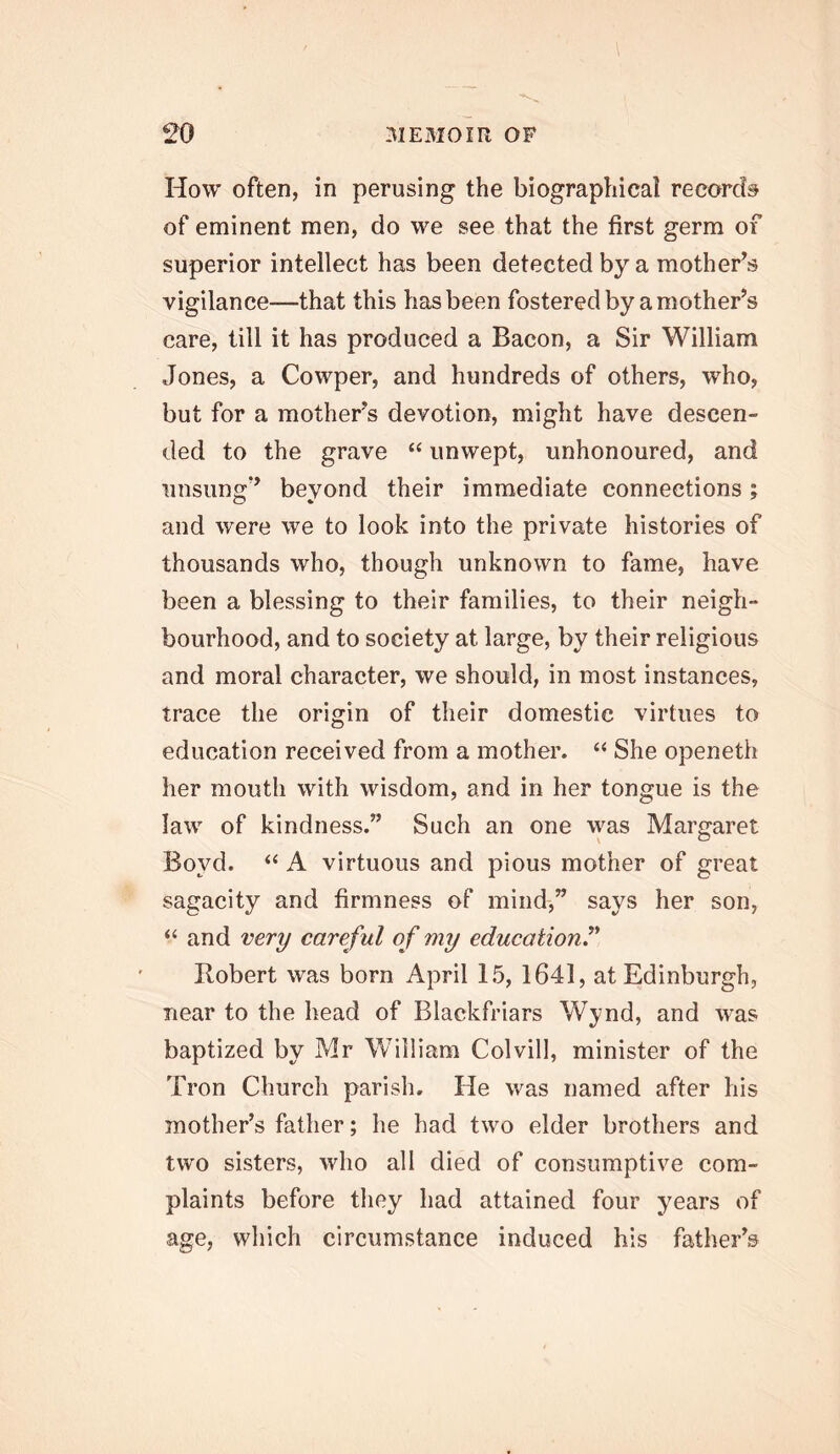 How often, in perusing the biographical record® of eminent men, do we see that the first germ of superior intellect has been detected by a mother’s vigilance—that this has been fostered by a mother’s care, till it has produced a Bacon, a Sir William Jones, a Cowper, and hundreds of others, who, but for a mother’s devotion, might have descen- ded to the grave “ unwept, unhonoured, and unsung” beyond their immediate connections; and were we to look into the private histories of thousands who, though unknown to fame, have been a blessing to their families, to their neigh- bourhood, and to society at large, by their religious and moral character, we should, in most instances, trace the origin of their domestic virtues to education received from a mother. “ She openeth her mouth with wisdom, and in her tongue is the law of kindness.” Such an one was Margaret Boyd. “ A virtuous and pious mother of great sagacity and firmness of mind,” says her son, “ and very careful of my education^* Robert was born April 15, 1641, at Edinburgh, near to the head of Blackfriars Wynd, and was baptized by Mr William Colvill, minister of the Tron Church parish. He was named after his mother’s father; he had two elder brothers and two sisters, who all died of consumptive com- plaints before they had attained four years of age, which circumstance induced his father’s