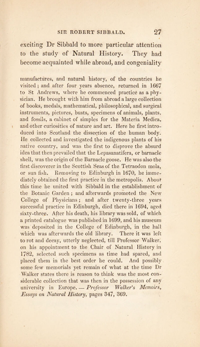 exciting Dr Sibbald to more particular attention to the study of Natural History. They had become acquainted while abroad, and congeniality manufactures, and natural history, of the countries he visited; and after four years absence, returned in 1667 to St Andrews, where he commenced practice as a phy- sician. He brought with him from abroad a large collection of books, medals, mathematical, philosophical, and surgical instruments, pictures, busts, specimens of animals, plants, and fossils, a cabinet of simples for the Materia Medica, and other curiosities of nature and art. Here he first intro- duced into Scotland the dissection of the human body. He collected and investigated the indigenous plants of his native country, and was the first to disprove the absurd idea that then prevailed that the Lepasanatifera, or barnacle shell, was the origin of the Barnacle goose. He was also the first discoverer in the Scottish Seas of the Tetraodon mola, or sun fish. Removing to Edinburgh in 1670, he imme- diately obtained the first practice in the metropolis. About this time he united with Sibbald in the establishment of the Botanic Garden ; and afterwards promoted the New College of Physicians; and after twenty-three years successful practice in Edinburgh, died there in 1694, aged sixty-three. After his death, his library was sold, of which a printed catalogue was published in 1699, and his museum was deposited in the College of Edinburgh, in the hall which was afterwards the old library. There it was left to rot and decay, utterly neglected, till Professor Walker, on his appointment to the Chair of Natural History in 1782, selected such specimens as time had spared, and placed them in the best order he could. And possibly some few memorials yet remain of what at the time Dr Walker states there is reason to think was the most con- siderable collection that was then in the possession of any university in Europe. — Professor Walkefs MemoirSy Essays on Natural History, pages 347, 369.