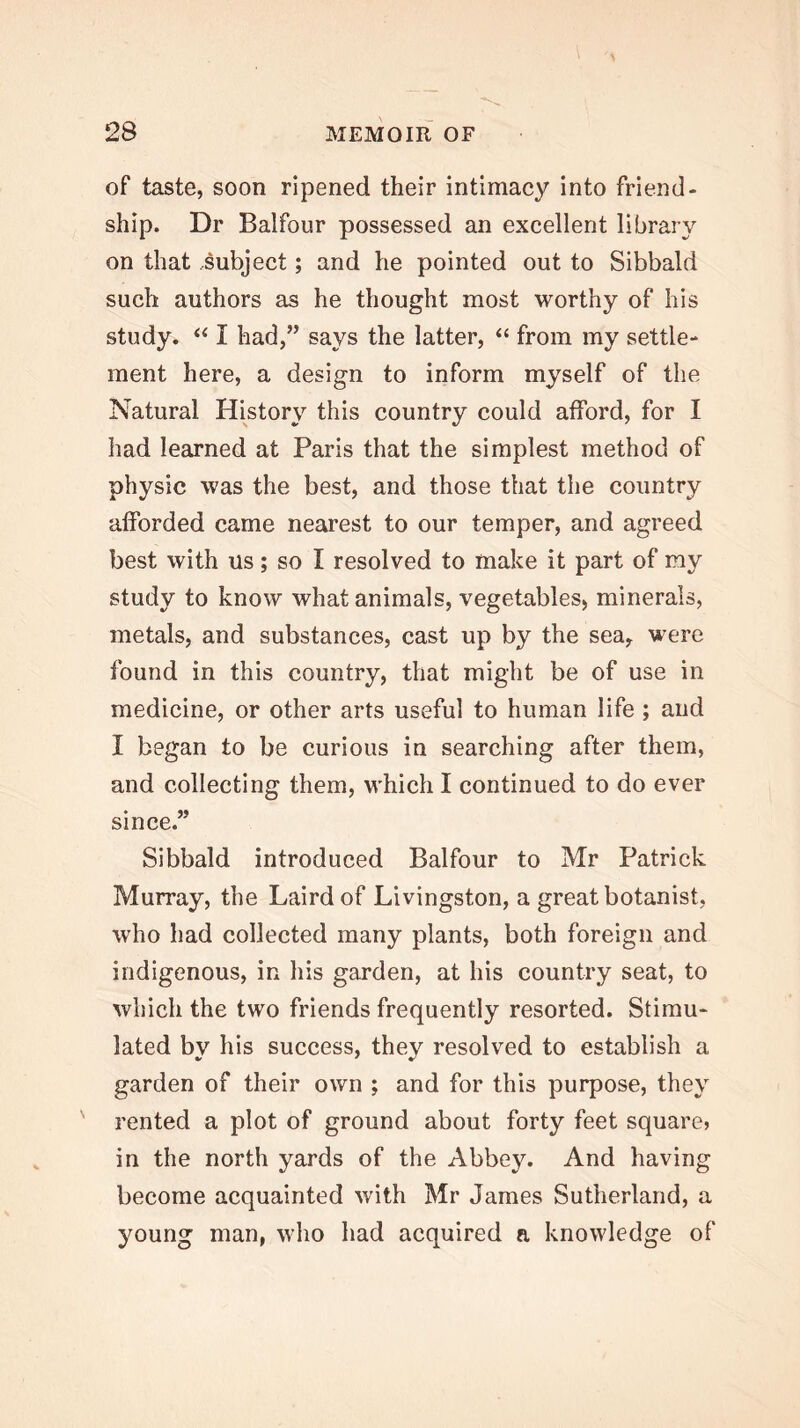 of taste, soon ripened their intimacy into friend- ship. Dr Balfour possessed an excellent library on that subject; and he pointed out to Sibbald such authors as he thought most worthy of his study. I had,” says the latter, “ from my settle- ment here, a design to inform myself of the Natural History this country could afford, for I had learned at Paris that the simplest method of physic was the best, and those that the country afforded came nearest to our temper, and agreed best with us; so I resolved to make it part of my study to know what animals, vegetables, minerals, metals, and substances, cast up by the sea, were found in this country, that might be of use in medicine, or other arts useful to human life; and I began to be curious in searching after them, and collecting them, which I continued to do ever since.” Sibbald introduced Balfour to Mr Patrick Murray, the Laird of Livingston, a great botanist, who had collected many plants, both foreign and indigenous, in his garden, at his country seat, to which the two friends frequently resorted. Stimu- lated by his success, they resolved to establish a garden of their own ; and for this purpose, they rented a plot of ground about forty feet square? in the north yards of the Abbey. And having become acquainted with Mr James Sutherland, a young man, who had acquired a knowledge of