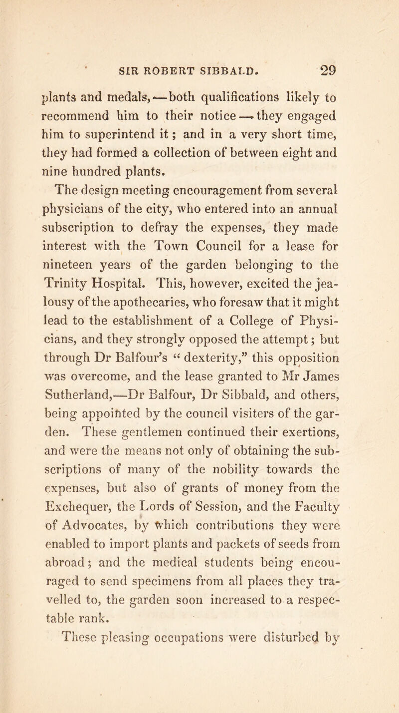 plants and medals,-—both qualifications likely to recommend him to their notice —► they engaged him to superintend it; and in a very short time, they had formed a collection of between eight and nine hundred plants. The design meeting encouragement from several physicians of the city, who entered into an annual subscription to defray the expenses, they made interest with the Town Council for a lease for nineteen years of the garden belonging to the Trinity Hospital. This, however, excited the jea- lousy of the apothecaries, who foresaw that it might lead to the establishment of a College of Physi- cians, and they strongly opposed the attempt; but through Dr Balfour’s ‘‘ dexterity,” this opposition was overcome, and the lease granted to Mr James Sutherland,—Dr Balfour, Dr Sibbald, and others, being appointed by the council visiters of the gar- den. These gentlemen continued their exertions, and were the means not only of obtaining the sub- scriptions of many of the nobility towards the expenses, but also of grants of money from the Exchequer, the Lords of Session, and the Faculty of Advocates, by which contributions they were enabled to import plants and packets of seeds from abroad; and the medical students being encou- raged to send specimens from all places they tra- velled to, the garden soon increased to a respec- table rank. These pleasing occupations were disturbed by