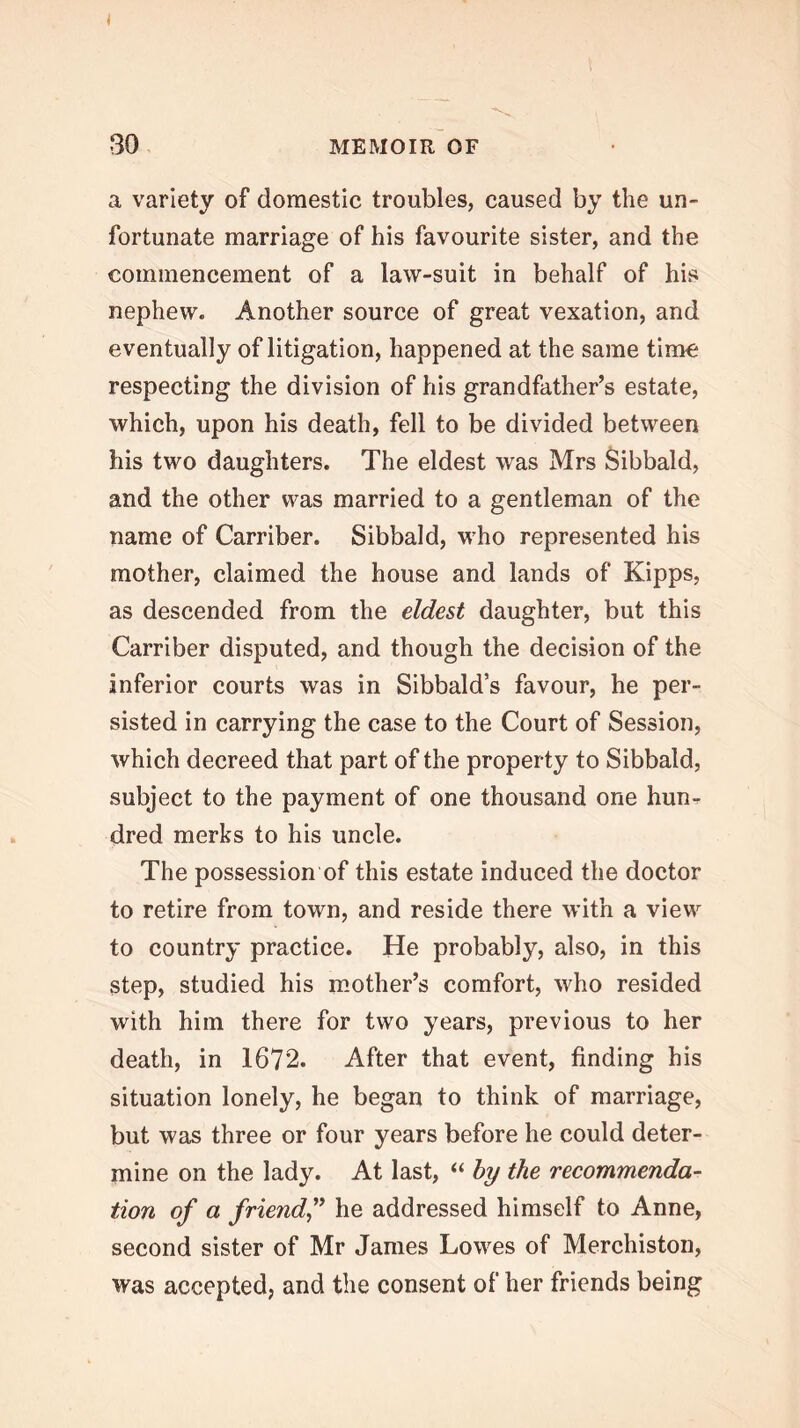 a variety of domestic troubles, caused by the un- fortunate marriage of his favourite sister, and the commencement of a law-suit in behalf of his nephew. Another source of great vexation, and eventually of litigation, happened at the same time respecting the division of his grandfather’s estate, which, upon his death, fell to be divided between his two daughters. The eldest was Mrs Sibbald, and the other was married to a gentleman of the name of Carriber. Sibbald, who represented his mother, claimed the house and lands of Kipps, as descended from the eldest daughter, but this Carriber disputed, and though the decision of the inferior courts was in Sibbald’s favour, he per- sisted in carrying the case to the Court of Session, which decreed that part of the property to Sibbald, subject to the payment of one thousand one hun-r dred merks to his uncle. The possession of this estate induced the doctor to retire from town, and reside there with a view to country practice. He probably, also, in this step, studied his mother’s comfort, who resided with him there for two years, previous to her death, in 1672. After that event, finding his situation lonely, he began to think of marriage, but was three or four years before he could deter- mine on the lady. At last, “ by the recommenda- tion of a friendf he addressed himself to Anne, second sister of Mr James Lowes of Merchiston, was accepted, and the consent of her friends being