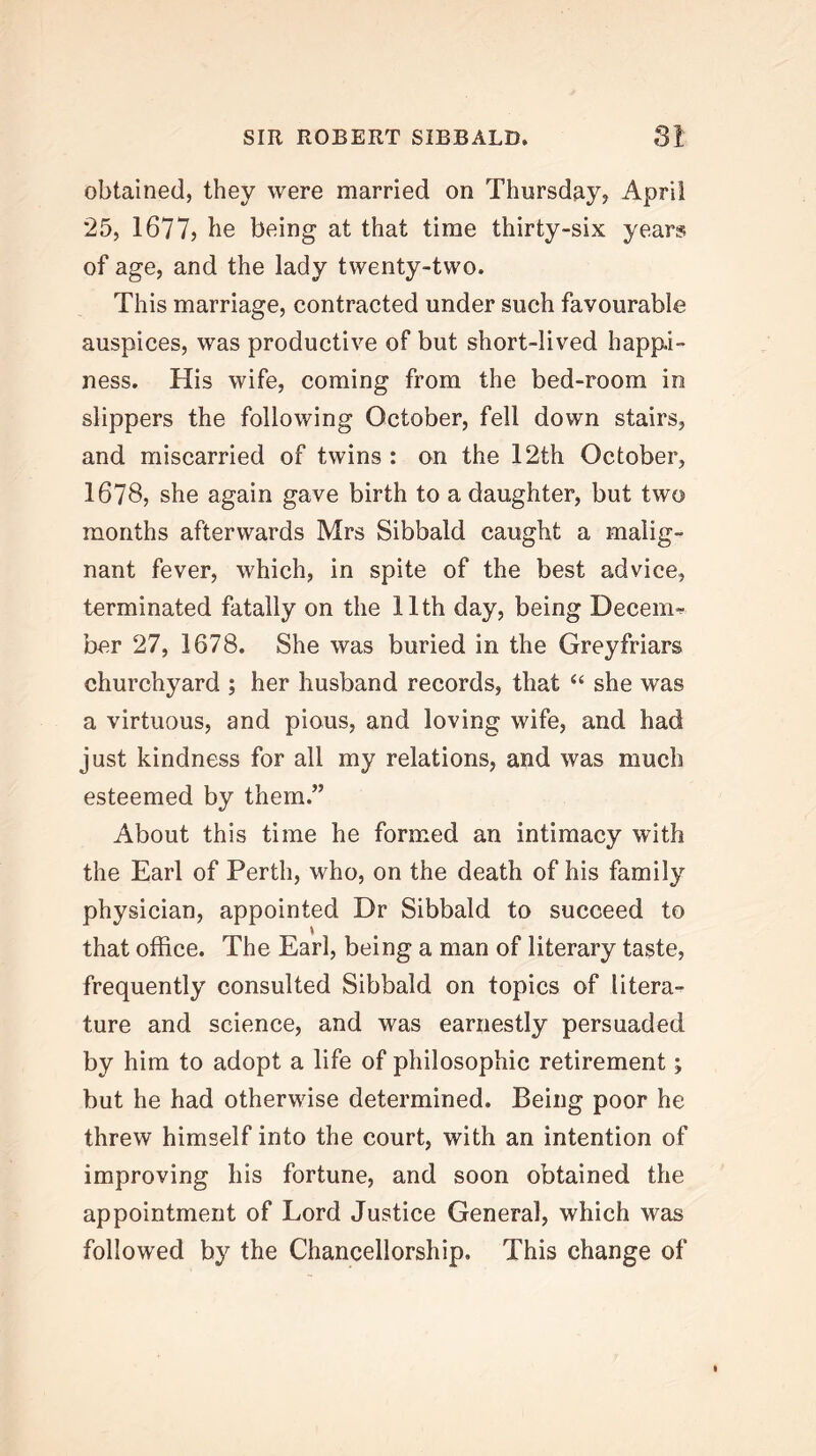 obtained, they were married on Thursday, April 25, 1677, he being at that time thirty-six years of age, and the lady twenty-two. This marriage, contracted under such favourable auspices, was productive of but short-lived happi- ness. His wife, coming from the bed-room in slippers the following October, fell down stairs, and miscarried of twins : on the 12th October, 1678, she again gave birth to a daughter, but two months afterwards Mrs Sibbald caught a malig- nant fever, which, in spite of the best advice, terminated fatally on the 11th day, being Decern-^ her 27, 1678. She was buried in the Greyfriars churchyard ; her husband records, that “ she was a virtuous, and pious, and loving wife, and had just kindness for all my relations, and was much esteemed by them.” About this time he formed an intimacy with the Earl of Perth, who, on the death of his family physician, appointed Dr Sibbald to succeed to that office. The Earl, being a man of literary taste, frequently consulted Sibbald on topics of litera- ture and science, and was earnestly persuaded by him to adopt a life of philosophic retirement; but he had otherwise determined. Being poor he threw himself into the court, with an intention of improving his fortune, and soon obtained the appointment of Lord Justice General, which was followed by the Chancellorship. This change of