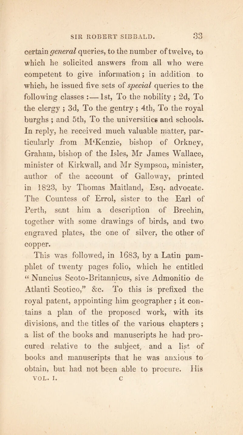 QO certain general queries, to the number of twelve, to which he solicited answers from all who were competent to give information; in addition to which, he issued five sets of special queries to the following classes :—1st, To the nobility ; 2d, To the clergy ; 3d, To the gentry; 4th, To the royal burghs ; and 5th, To the universitiee and schools. In reply, he received much valuable matter, par- ticularly from McKenzie, bishop of Orkney, Graham, bishop of the Isles, Mr James Wallace, minister of Kirkwall, and Mr Sympson, minister, author of the account of Galloway, printed in 1823, by Thomas Maitland, Esq. advocate. The Countess of Errol, sister to the Earl of Perth, sent him a description of Brechin, together with some drawings of birds, and two engraved plates, the one of silver, the other of copper. This was followed, in 1683, by a Latin pam- phlet of twenty pages folio, which he entitled “ Nuncius Scoto-Britannicus, sive Admonitio de Atlanti Scotico,” &c. To this is prefixed the royal patent, appointing him geographer ; it con- tains a plan of the proposed work, with its divisions, and the titles of the various chapters ; a list of the books and manuscripts he had pro- cured relative to the subject, and a list of books and manuscripts that he was anxious to obtain, but had not been able to procure. His VOL. I. c
