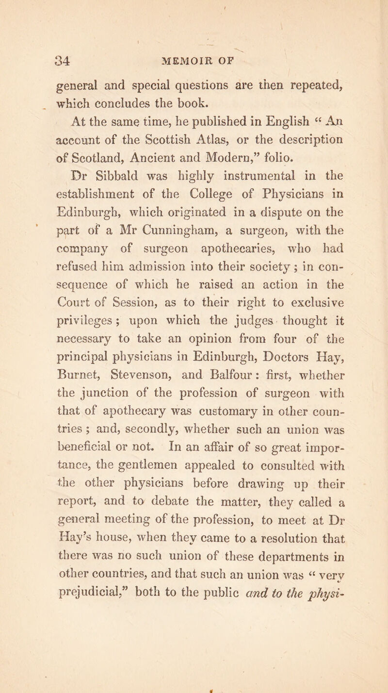 general and special questions are then repeated, which concludes the book. At the same time, he published in English “ An account of the Scottish Atlas, or the description of Scotland, Ancient and Modern,” folio. Dr Sibbald was highly instrumental in the establishment of the College of Physicians in Edinburgh, which originated in a dispute on the part of a Mr Cunningham, a surgeon, with the company of surgeon apothecaries, who had refused him admission into their society; in con- sequence of which he raised an action in the Court of Session, as to their right to exclusive privileges ; upon which the judges thought it necessary to take an opinion from four of the principal physicians in Edinburgh, Doctors Hay, Burnet, Stevenson, and Balfour: first, whether the junction of the profession of surgeon with that of apothecary was customary in other coun- tries ; and, secondly, whether such an union was beneficial or not. In an affair of so great impor- tance, the gentlemen appealed to consulted with the other physicians before drawing up their report, and to debate the matter, they called a general meeting of the profession, to meet at Dr Hay’s house, when they came to a resolution that there was no such union of these departments in other countries, and that such an union was “ verv «/ prejudicial,” both to the public and to the physi-