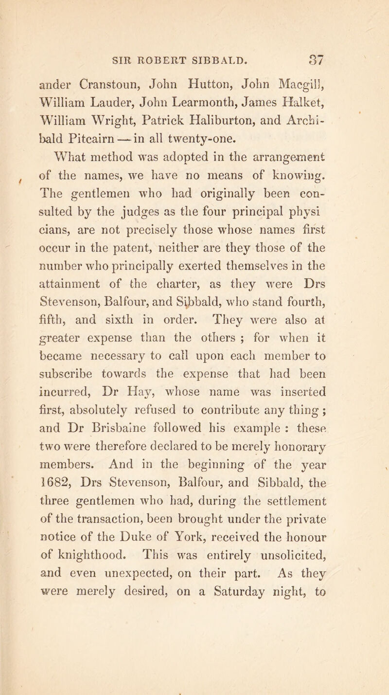 rs — andei’ Cranstoun, John Hutton, John Macgill, William Lauder, John Learmonth, James Halket, William Wright, Patrick Haliburton, and Archi- bald Pitcairn — in all twenty-one. What method was adopted in the arrangeinent of the names, we have no means of knowing. The gentlemen who had originally been con- sulted by the judges as the four principal physi clans, are not precisely those whose names first occur in the patent, neither are they those of the number who principally exerted themselves in the attainment of the charter, as they were Drs Stevenson, Balfour, and Sijbbald, who stand fourth, fifth, and sixth in order. They were also at greater expense than the others ; for when it became necessary to call upon each member to subscribe towards the expense that had been incurred. Dr Hay, whose name was inserted first, absolutely refused to contribute any thing ; and Dr Brisbaine followed his example : these two were therefore declared to be merely honorary members. And in the beginning of the year 1682, Drs Stevenson, Balfour, and Sibbald, the three gentlemen who had, during the settlement of the transaction, been brought under the private notice of the Duke of York, received the honour of knighthood. This was entirely unsolicited, and even unexpected, on their part. As they were merely desired, on a Saturday night, to