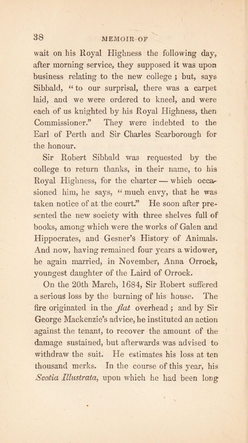 wait on his Royal Highness the following day, after morning service, they supposed it was upon business relating to the new college ; but, says Sibbald, “ to our surprisal, there was a carpet laid, and we were ordered to kneel, and were each of us knighted by his Royal Highness, then Commissioner.” They ivere indebted to the Earl of Perth and Sir Charles Scarborough for the honour. Sir Robert Sibbald was requested by tlie college to return thanks, in their name, to his Royal Highness, for the charter — which occa- sioned him, he says, “ much envy, that he was taken notice of at the court,” He soon after pre- sented the new society with three shelves full of books, among which w'ere the works of Galen and Hippocrates, and Gesner’s History of Animals, And now, having remained four years a widower, he again married, in November, Anna Orrock, youngest daughter of the Laird of Orrock. On the 20th March, 1684, Sir Robert suffered a serious loss by the burning of his house. The fire originated in the flat overhead ; and by Sir George Mackenzie’s advice, he instituted an action against the tenant, to recover the amount of the damage sustained, but afterwards was advised to withdraw the suit. He estimates his loss at ten thousand merks. In the course of this year, his Scotia Illustrata, upon which he had been long