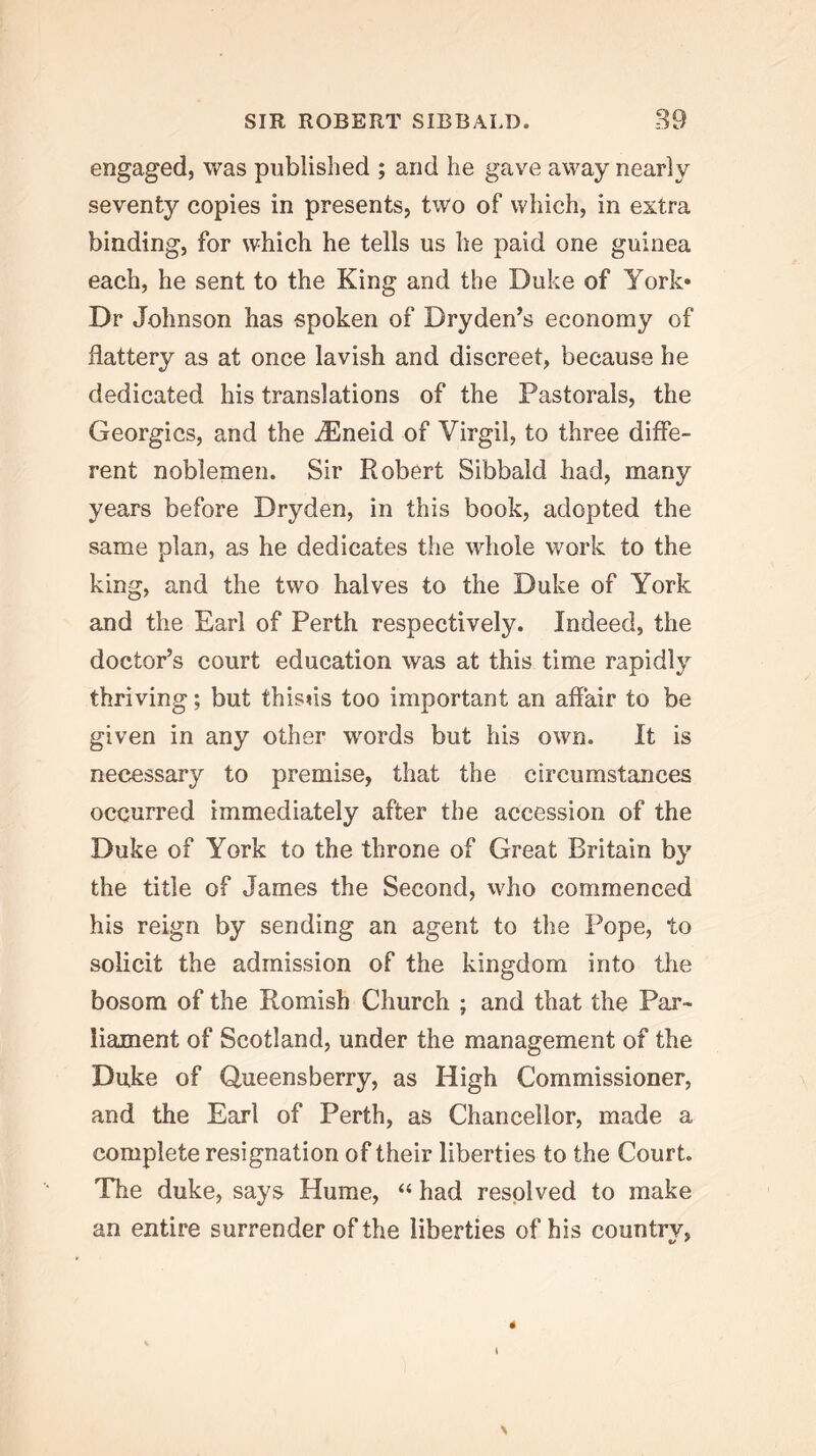 engaged, was published ; and he gave away nearly seventy copies in presents, two of which, in extra binding, for which he tells us he paid one guinea each, he sent to the King and the Duke of York* Dr Johnson has spoken of Dryden’s economy of flattery as at once lavish and discreet, because he dedicated his translations of the Pastorals, the Georgies, and the iEneid of Virgil, to three diffe- rent noblemen. Sir Robert Sibbald had, many years before Dryden, in this book, adopted the same plan, as he dedicates the whole work to the king, and the two halves to the Duke of York and the Earl of Perth respectively. Indeed, the doctor’s court education was at this time rapidly thriving; but thisus too important an affair to be given in any other words but his own. It is necessary to premise, that the circumstances occurred immediately after the accession of the Duke of York to the throne of Great Britain by the title of James the Second, who commenced his reign by sending an agent to the Pope, to solicit the admission of the kingdom into tlie bosom of the Romish Church ; and that the Par- liament of Scotland, under the management of the Duke of Uueensberry, as High Commissioner, and the Earl of Perth, as Chancellor, made a complete resignation of their liberties to the Court. The duke, says Hume, “ had resolved to make an entire surrender of the liberties of his country, \ 4