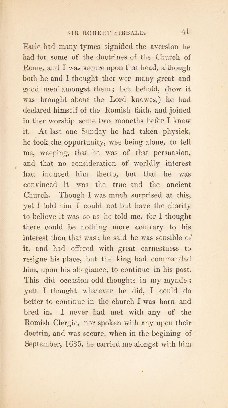 Earle had many tymes signified the aversion he had for some of the doctrines of the Church of Rome, and I was secure upon that head, although both he and I thought ther wer many great and good men amongst them; bot behold, (how it was brought about the Lord knowes,) he had declared himself of the Romish faith, and joined in ther worship some two moneths befor I knew it. At last one Sunday he had taken physick, he took the opportunity, wee being alone, to tell me, weeping, that he was of that persuasion, and that no consideration of worldly interest had induced him therto, but that he was convinced it was the true and the ancient Church. Though I was much surprised at this, yet I told him I could not but have the charity to believe it was so as he told me, for I thought there could be nothing more contrary to his interest then that was; he said he was sensible of it, and had offered with great earnestness to resigne his place, but the king had commanded him, upon his allegiance, to continue in his post. This did occasion odd thoughts in m}^ mynde ; yett I thought whatever he did, I could do better to continue in the church I was born and bred in. I never had met with any of the Romish Clergie, nor spoken with any upon their doctrin, and was secure, when in the begining of September, 1685, he carried me alongst with him