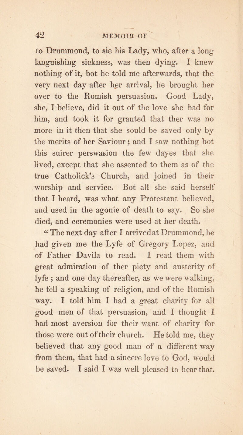 to Drummond, to sie his Lady, who, after a long languishing sickness, was then dying. I knew nothing of it, hot he told me afterwards, that the very next day after her arrival, he brought her over to the Romish persuasion. Good Lady, she, I believe, did it out of the love she had for him, and took it for granted that ther was no more in it then that she sould be saved only by the merits of her Saviour; and I saw nothing bot this suirer perswasion the few dayes that she lived, except that she assented to them as of the true Catholick^s Church, and joined in their worship and service. Bot all she said herself that I heard, was what any Protestant believed, and used in the agonie of death to say. So she died, and ceremonies were used at her death. “ The next day after I arrived at Drummond, he had given me the Lyfe of Gregory Lopez, and of Father Davila to read. I read them with great admiration of ther piety and austerity of lyfe ; and one day thereafter, as we were walking, he fell a speaking of religion, and of the Romish way. I told him I had a great charity for all good men of that persuasion, and I thought I had most aversion for their want of charity for those were out of their church. He told me, they believed that any good man of a different way from them, that had a sincere love to God, would be saved. I said I was well pleased to hear that.