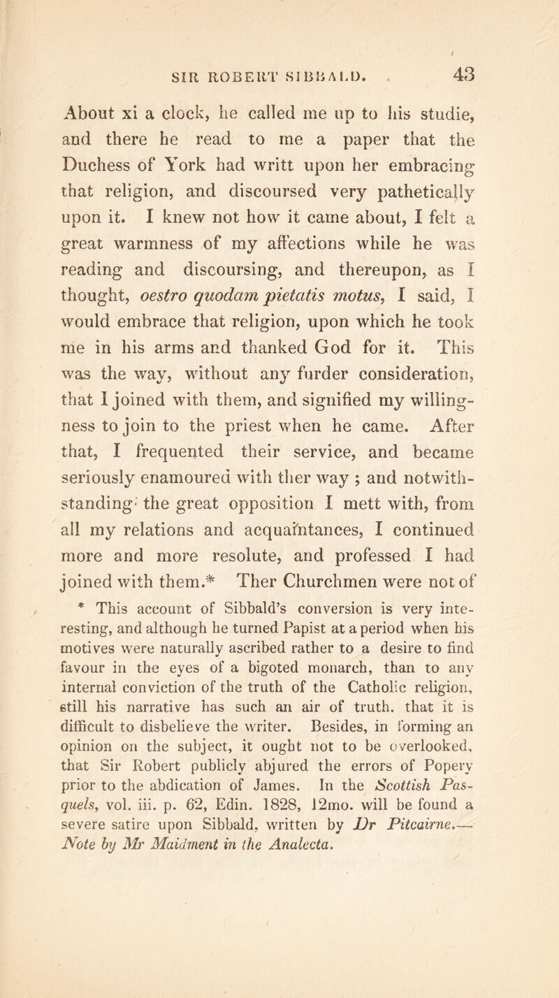 About xi a clock, lie called me up to his studie, and there he read to me a paper that the Duchess of York had writt upon her embracing that religion, and discoursed very pathetically upon it. I knew not how it came about, I felt a great warmness of my affections while he was reading and discoursing, and thereupon, as I thought, oestro quodam pietatis motus, I said, I would embrace that religion, upon which he took me in his arms and thanked God for it. This was the way, without any fiirder consideration, that 1 joined with them, and signified my willing- ness to join to the priest when he came. After that, I frequented their service, and became seriously enamoured with ther way ; and notwith- standing- the great opposition I mett with, from all my relations and acquaintances, I continued more and more resolute, and professed I had joined with them.* Ther Churchmen were not of * This account of Sibbald’s conversion is very inte- resting, and although he turned Papist at a period when his motives were naturally ascribed rather to a desire to find favour in the eyes of a bigoted monarch, than to any internal conviction of the truth of the Catholic religion, etill his narrative has such an air of truth, that it is difficult to disbelieve the writer. Besides, in forming an opinion on the subject, it ought not to be overlooked, that Sir Robert publicly abjured the errors of Popery prior to the abdication of James. In the Scottish Pas- quels, vol. iii. p. 62, Edin. 1828, 12mo. will be found a severe satire upon Sibbald, written by Dr Pitcairne.— I^ote by Ah' Maidrnent in (he Analecta.