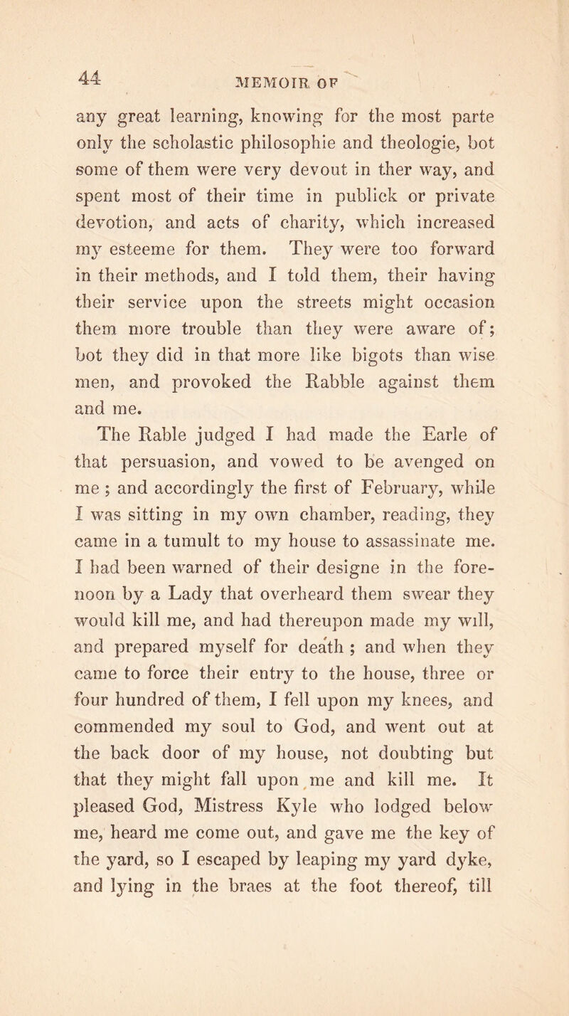 any great learning, knowing for the most parte only the scholastic philosophic and theologie, bot some of them were very devout in ther way, and spent most of their time in publick or private devotion, and acts of charity, which increased 111}’- esteeme for them. They were too forward in their methods, and I told them, their having their service upon the streets might occasion them more trouble than they were aware of; bot they did in that more like bigots than wise men, and provoked the Rabble against them and me. The Rable judged I had made the Earle of that persuasion, and vowed to be avenged on me ; and accordingly the first of February, while I was sitting in my own chamber, reading, they came in a tumult to my house to assassinate me. I had been warned of their designe in the fore- noon by a Lady that overheard them swear they would kill me, and had thereupon made my will, and prepared myself for death ; and when they came to force their entry to the house, three or four hundred of them, I fell upon my knees, and commended my soul to God, and went out at the back door of my house, not doubting but that they might fall npon^me and kill me. It pleased God, Mistress Kyle who lodged below me, heard me come out, and gave me the key of the yard, so I escaped by leaping my yard dyke, and lying in the braes at the foot thereof, till