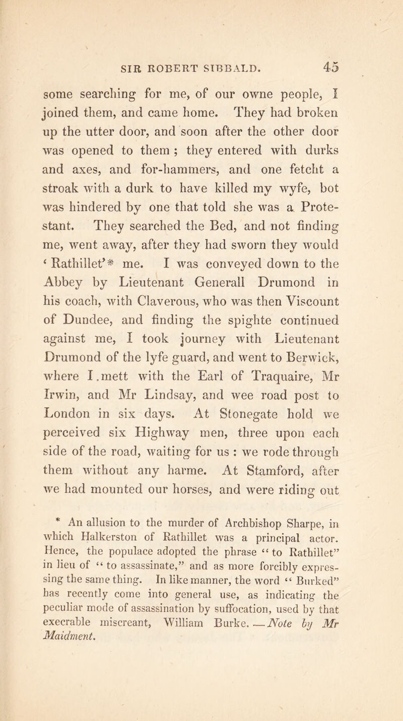 some searching for me, of our owne people, I joined them, and came home. They had broken up the utter door, and soon after the other door was opened to them ; they entered with durks and axes, and for-hammers, and one fetcht a stroak with a durk to have killed my wyfe, hot was hindered by one that told she was a Prote- stant. They searched the Bed, and not finding me, went away, after they had sworn they would ‘ Rathillet’^ me. I was conveyed down to the Abbey by Lieutenant Generali Drumond in his coach, with Claverous, who was then Viscount of Dundee, and finding the spighte continued against me, I took journey with Lieutenant Drumond of the lyfe guard, and went to Berwick, where I.mett with the Earl of Traquaire, Mr Irwin, and Mr Lindsay, and wee road post to London in six days. At Stonegate hold we perceived six Highway men, three upon each side of the road, waiting for us : we rode through them without any harme. At Stamford, after we had mounted our horses, and were riding out * An allusion to the murder of Archbishop Sharpe, in which Halkerston of Rathillet was a principal actor. Hence, the populace adopted the phrase “ to Rathillet” in lieu of “to assassinate,” and as more forcibly expres- sing the same thing. In like manner, the word “ Burked” has recently come into general use, as indicating the peculiar mode of assassination by suffocation, used by that execrable miscreant, William Burke Note hy Mr Maidment.