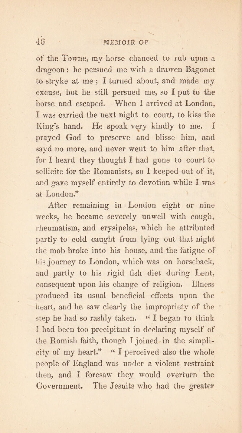 45 MEBIOm OF of the Towne, my horse chanced to rub upon a dragoon: he persued me with a drawen Bagonet to stryke at me; I turned about, and made my excuse, hot he still persued me, so I put to the horse and escaped. When I arrived at London, I was carried the next night to court, to kiss the King’s hand. He spoak very kindly to me. I prayed God to preserve and blisse him, and sayd no more, and never went to him after that, for I heard they thought I had gone to court to sollicite for the Romanists, so I keeped out of it, and gave myself entirely to devotion while I was at London.” After remaining in London eight or nine weeks, he became severely unwell with cough, rheumatism, and erysipelas, which he attributed partly to cold caught from lying out that night the mob broke into his house, and the fatigue of his journey to London, which was on horseback, and partly to his rigid fish diet during Lent, consequent upon his change of religion. Illness produced its usual beneficial effects upon the heart, and he saw clearly the impropriety of the step he had so rashly taken. I began to think I had been too precipitant in declaring myself of the Romish faith, though I joined in the simpli- city of m}^ heart.” I perceived also the whole people of England was under a violent restraint then, and I foresaw they would overturn the Government. The Jesuits who had the greater