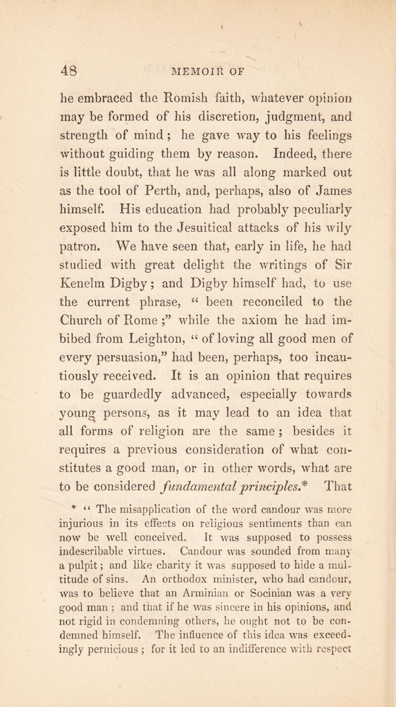 he embraced the Romish faith, whatever opinioii may be formed of his discretion, judgment, and strength of mind; he gave way to his feelings without guiding them by reason. Indeed, there is little doubt, that he was all along marked out as the tool of Perth, and, perhaps, also of James himself. His education had probably peculiarly exposed him to the Jesuitical attacks of his wily patron. We have seen that, early in life, he had studied with great delight the writings of Sir Kenelm Digby; and Digby himself had, to use the current phrase, been reconciled to the Church of Rome while the axiom he had im- bibed from Leighton, “ of loving all good men of every persuasion,” had been, perhaps, too incau- tiously received. It is an opinion that requires to be guardedly advanced, especially towards young persons, as it may lead to an idea that all forms of religion are the same ; besides it requires a previous consideration of what con- stitutes a good man, or in other words, what are to be considered fundamental 'princi'ples^^ That * “ The misapplication of the word candour was more injurious in its effects on religious sentiments than can now be well conceived. It was supposed to possess indescribable virtues. Candour was sounded from m.any a pulpit; and like charity it was supposed to hide a mul- titude of sins. An orthodox minister, who had candour, was to believe that an Arminian or Socinian was a very good man ; and that if he was sincere in his opinions, and not rigid in condemning others, he ought not to be con- demned himself. The influence of this idea was exceed- ingly pernicious ; for it led to an indifference with respect