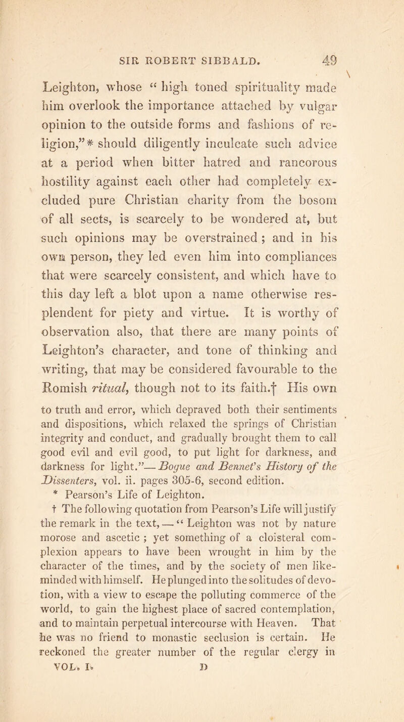 Leighton, whose high toned spirituality made him overlook the importance attached by vulgar opinion to the outside forms and fashions of re- ligion,”* should diligently inculcate such advice at a period when bitter hatred and rancorous hostility against each other had completely ex- cluded pure Christian charity from the bosom of all sects, is scarcely to be wondered at, but such opinions may be overstrained ; and in his own person, they led even him into compliances that were scarcely consistent, and which have to this day left a blot upon a name otherwise res- plendent for piety and virtue. It is worthy of observation also, that there are many points of Leighton’s character, and tone of thinking and %vriting, that may be considered favourable to the Romish ritual^ though not to its faith.*} His own to truth and error, which depraved both their sentiments and dispositions, which relaxed the springs of Christian integrity and conduct, and gradually brought them to call good evil and evil good, to put light for darkness, and darkness for light.”—Hogue and Bennefs History of the Dissenters, vol. ii. pages 305-6, second edition. * Pearson’s Life of Leighton. t The following quotation from Pearson’s Life will justify the remark in the text, — “Leighton was not by nature morose and ascetic ; yet something of a cloisteral com- plexion appears to have been wrought in him by the character of the times, and by the society of men like- minded with himself. He plunged into the solitudes of devo- tion, with a view to escape the polluting commerce of the world, to gain the highest place of sacred contemplation, and to maintain perpetual intercourse with Heaven. That he was no friend to monastic seclusion is certain. He reckoned the greater number of the regular clergy in VOL. L J>