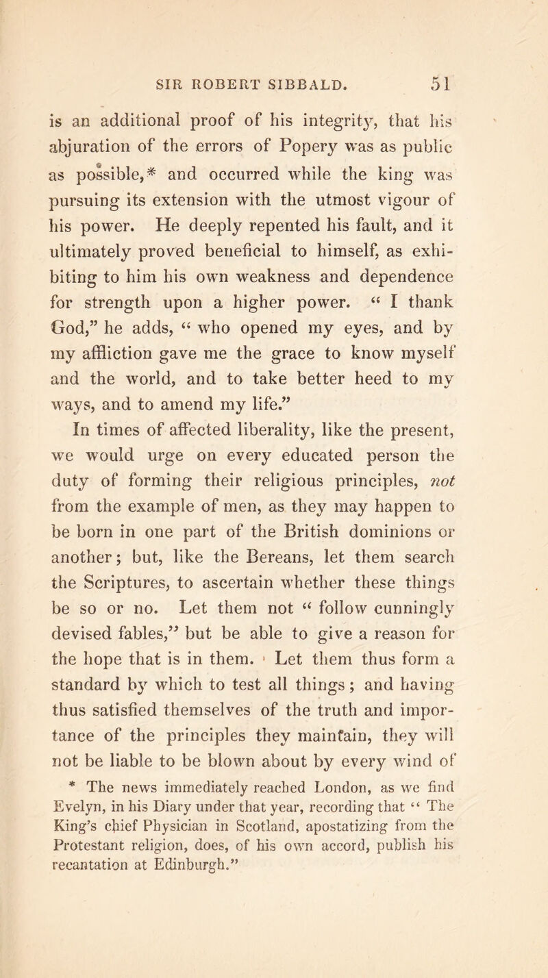 is an additional proof of his integrity, that his abjuration of the errors of Popery was as public as possible,^ and occurred while the king was pursuing its extension with the utmost vigour of his power. He deeply repented his fault, and it ultimately proved beneficial to himself, as exhi- biting to him his own weakness and dependence for strength upon a higher power. “ I thank God,” he adds, ‘‘ who opened my eyes, and by my affliction gave me the grace to know myself and the world, and to take better heed to mv ways, and to amend my life.” In times of affected liberality, like the present, we would urge on every educated person the duty of forming their religious principles, not from the example of men, as they may happen to be born in one part of the British dominions or another; but, like the Bereans, let them search the Scriptures, to ascertain whether these things be so or no. Let them not ‘‘ follow cunningly devised fables,’^ but be able to give a reason for the hope that is in them. • Let them thus form a standard by which to test all things; and having thus satisfied themselves of the truth and impor- tance of the principles they maintain, they will not be liable to be blown about by every wind of * The news immediately reached London, as we find Evelyn, in his Diary under that year, recording that “ The King’s chief Physician in Scotland, apostatizing from the Protestant religion, does, of his own accord, publish his recantation at Edinburgh.”