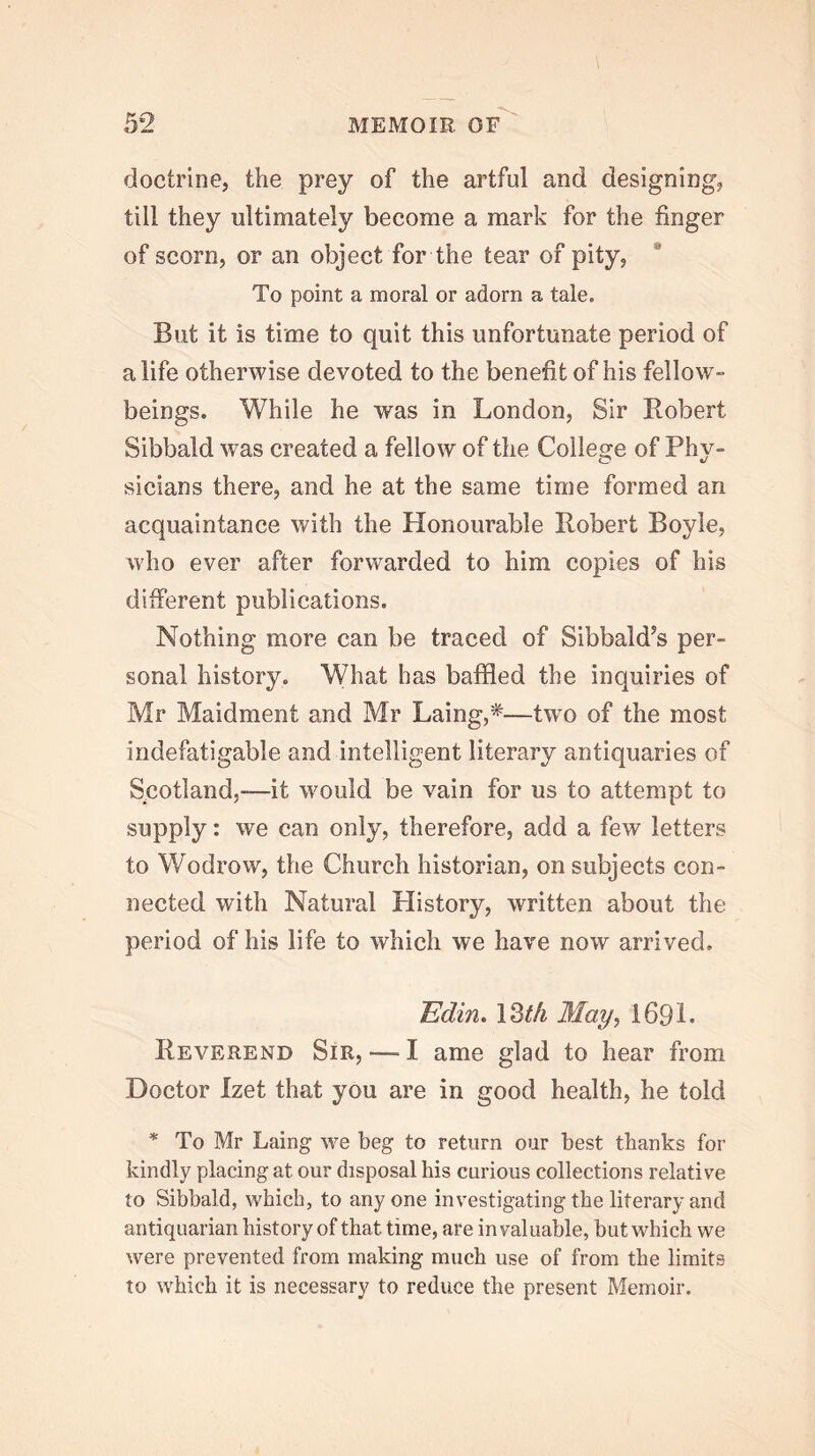 doctrine, the prey of the artful and designing, till they ultimately become a mark for the finger of scorn, or an object for the tear of pity, To point a moral or adorn a tale. But it is time to quit this unfortunate period of a life otherwise devoted to the benefit of his fellow- beings. While he was in London, Sir Robert Sibbald was created a fellow of the Collesre of Phy- sicians there, and he at the same time formed an acquaintance with the Honourable Robert Boyle, who ever after forwarded to him copies of his different publications. Nothing more can be traced of Sibbald^s per- sonal history. What has baffled the inquiries of Mr Maidment and Mr Laing,^—two of the most indefatigable and intelligent literary antiquaries of Scotland,-—it would be vain for us to attempt to supply: we can only, therefore, add a few letters to Wodrow, the Church historian, on subjects con- nected with Natural History, written about the period of his life to which we have now arrived, lBdin» 13^4 May, 169L Reverend Sir, — I ame glad to hear from Doctor Izet that you are in good health, he told * To Mr Laing we beg to return our best thanks for kindly placing at our disposal his curious collections relative to Sibbald, which, to any one investigating the literary and antiquarian history of that time, are invaluable, but which we were prevented from making much use of from the limits to which it is necessary to reduce the present Memoir.