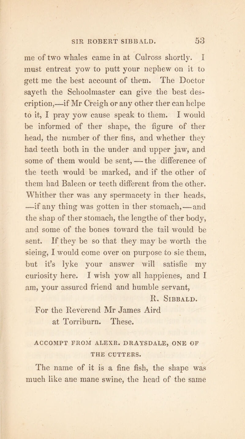 me of two whales came in at Culross shortly. I must entreat yow to putt your nephew on it to gett me the best account of them. The Doctor sayeth the Schoolmaster can give the best des- cription,—if Mr Creigh or any other ther can helpe to it, I pray yow cause speak to them. I would be informed of ther shape, the figure of ther head, the number of ther fins, and whether they had teeth both in the under and upper jaw, and some of them would be sent, — the difference of the teeth would be marked, and if the other of them had Baleen or teeth different from the other. Whither ther was any spermacety in ther heads, —if any thing was gotten in ther stomach, — and the shap of ther stomach, the lengthe of ther body, and some of the bones toward the tail would be sent. If they be so that they may be worth the sieing, I would come over on purpose to sie them, but it’s lyke your answer will satisfie my curiosity here. I wish yow all happienes, and I am, your assured friend and humble servant, 11. SiBBALD. For the Reverend Mr James Aird at Torriburn. These. ACCOMPT FROM ALEXR. DRAYSDALE, ONE OF THE CUTTERS. The name of it is a fine fish, the shape was much like ane mane swine, the head of the same