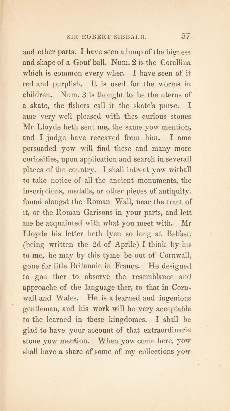 and other parts. I have seen a lump of the bigness and shape of a Goiif ball. Num. 2 is the Corallina which is common every wher. I have seen of it red and purplish. It is used for the worms in children. Num. 3 is thought to be the uterus of a skate, the fishers call it the skate’s purse. I ame very well pleased with thes curious stones Mr Lloyde heth sent me, the same yow mention, and I judge have receaved from him. I ame persuaded yow will find these and many more curiosities, upon application and search in severall places of the country. I shall intreat yow withall to take notice of all the ancient monuments, the inscriptions, medalls, or other pieces of antiquity, found alongst the Roman Wall, near the tract of it, or the Roman Garisons in your parts, and lett me be acquainted with what you meet with. Mr Lloj'de his letter heth lyen so long at Belfast, (being written the 2d of Aprile) I think by his to me, he may by this tyme be out of Cornwall, gone for litle Britannie in France. Fie designed to goe ther to observe the resemblance and approache of the language ther, to that in Corn- wall and Wales. He is a learned and ingenious gentleman, and his work will be very acceptable to the learned in these kingdomes. I shall be glad to have your account of that extraordinarie stone yow mention. When yow come here, yow shall have a share of some of my collections yow