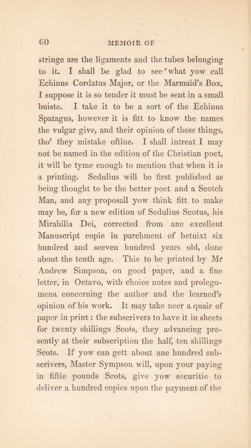 stringe are the ligaments and the tubes belonging to it. I shall be glad to see''what vow call Echinus Cordatus Major, or the Marmaid’s Box, I suppose it is so tender it must be sent in a small buiste. I take it to be a sort of the Echinus Spatagus, however it is fitt to know the names the vulgar give, and their opinion of these things, tho* they mistake oftine. I shall intreat I may not be named in the edition of the Christian poet, it will be tyme enough to mention that when it is a printing. Sedulius will be first published as being thought to be the better poet and a Scotch Man, and any proposall yow think fitt to make may be, for a new edition of Sedulius Scotus, his Mirabilia Dei, corrected from ane excellent Manuscript copie in parchment of betuixt six hundred and seeven hundred years old, done about the tenth age. This to be printed by Mr Andrew Simpson, on good paper, and a fine letter, in Octavo, with choice notes and prolego- mena concerning the author and the learned’s opinion of his work. It may take neer a quair of paper in print: the subscrivers to have it in sheets for twenty shillings Scots, they advancing pre- sently at their subscription the half, ten shillings Scots. If yow can gett about ane hundred sub- scrivers, Master Sympson will, upon your paying in fiftie pounds Scots, give yow securitie to deliver a hundred copies upon the payment of the