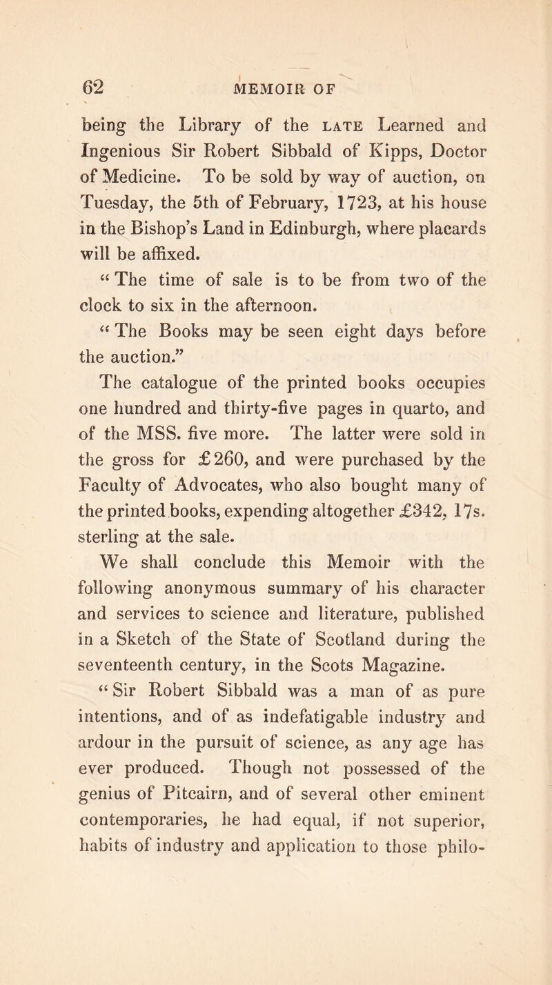 being the Library of the late Learned and Ingenious Sir Robert Sibbald of Kipps, Doctor of Medicine. To be sold by way of auction, on Tuesday, the 5th of February, 1723, at his house in the Bishop’s Land in Edinburgh, where placards will be affixed. “ The time of sale is to be from two of the clock to six in the afternoon. ‘‘ The Books may be seen eight days before the auction.” The catalogue of the printed books occupies one hundred and thirty-five pages in quarto, and of the MSS. five more. The latter were sold in the gross for £260, and were purchased by the Faculty of Advocates, who also bought many of the printed books, expending altogether £342, 17s. sterling at the sale. We shall conclude this Memoir with the following anonymous summary of his character and services to science and literature, published in a Sketch of the State of Scotland during the seventeenth century, in the Scots Magazine. “ Sir Robert Sibbald was a man of as pure intentions, and of as indefatigable industry and ardour in the pursuit of science, as any age has ever produced. Though not possessed of the genius of Pitcairn, and of several other eminent contemporaries, he had equal, if not superior, habits of industry and application to those philo-