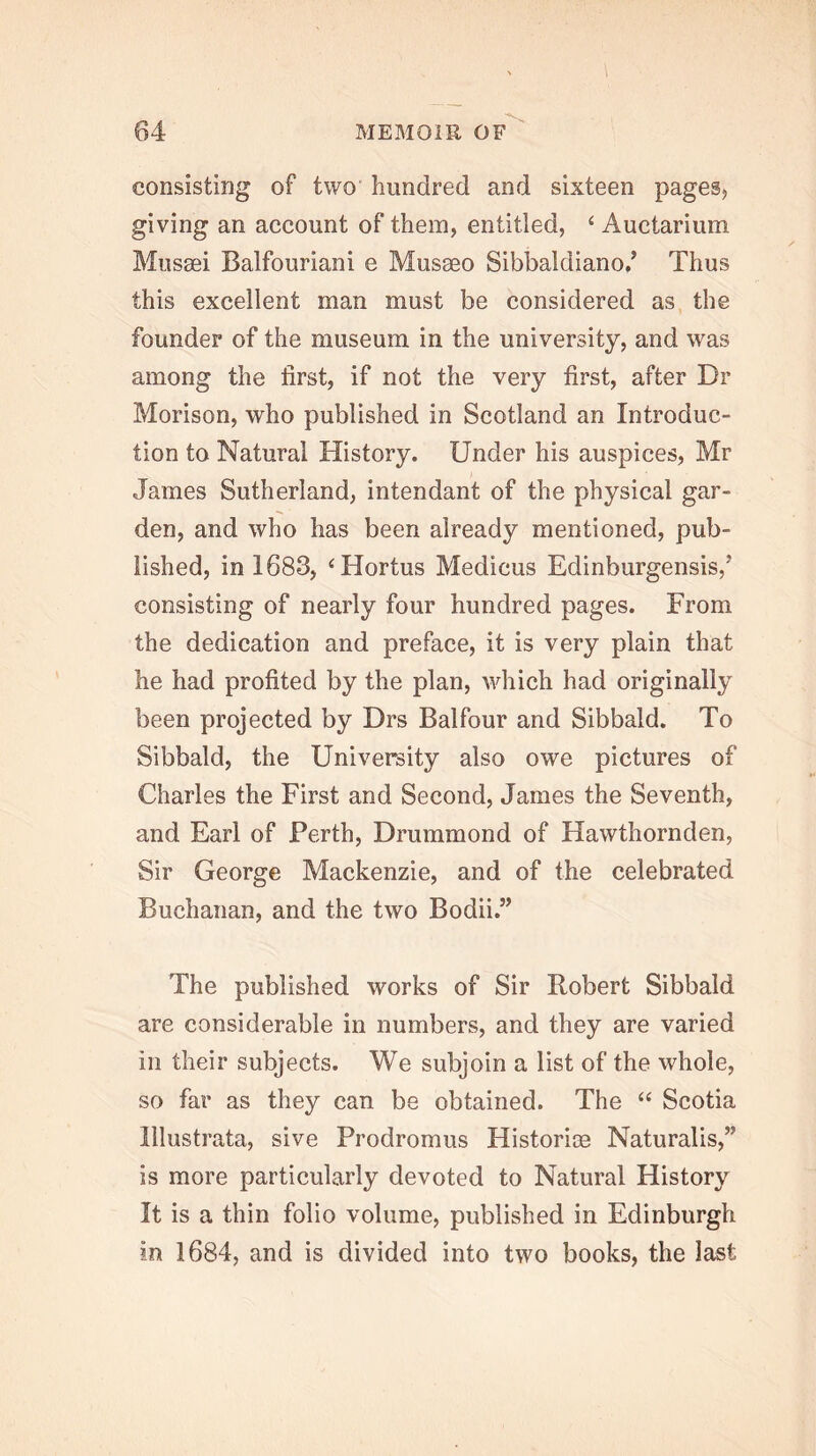 consisting of two hundred and sixteen pagesj giving an account of them, entitled, ‘ Auctarium Mussei Balfouriani e Musaeo Sibbaldiano,’ Thus this excellent man must be considered as the founder of the museum in the university, and was among the first, if not the very first, after Dr Morison, who published in Scotland an Introduc- tion to Natural History. Under his auspices, Mr James Sutherland, intendant of the physical gar- den, and who has been already mentioned, pub- lished, in 1683, ‘Hortus Medicus Edinburgensis,’ consisting of nearly four hundred pages. From the dedication and preface, it is very plain that he had profited by the plan, which had originally been projected by Drs Balfour and Sibbald. To Sibbald, the University also owe pictures of Charles the First and Second, James the Seventh, and Earl of Perth, Drummond of Hawthornden, Sir George Mackenzie, and of the celebrated Buchanan, and the two Bodii.” The published works of Sir Robert Sibbald are considerable in numbers, and they are varied in their subjects. We subjoin a list of the whole, so far as they can be obtained. The ‘‘ Scotia lllustrata, sive Prodromus Histories Naturalis,” is more particularly devoted to Natural History It is a thin folio volume, published in Edinburgh in 1684, and is divided into two books, the last