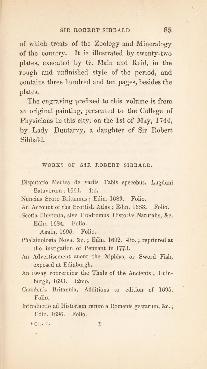 of which treats of the Zoology and Mineralogy of the country. It is illustrated by twenty-two plates, executed by G. Main and Reid, in the rough and unfinished style of the period, and contains three hundred and ten pages, besides the plates. The engraving prefixed to this volume is from an original painting, presented to the College of Physicians in this city, on the 1st of May, 1744, by Lady Duntarvy, a daughter of Sir Robert Sibbald. WORKS OF SIR ROBERT SIBBALD. Disputatio Meclica de variis Tabis specebus, Lugdani Batavorum ; 1661. 4to. Nuncius Scoto Britannus; Edin. 1683. Folio. An Account of the Scottish Atlas ; Edin. 1683. Folio. Scotia lllustrata, sive Prodromus Historiee Naturalis, &c. Edin. 1684. Folio. Again, 1696. Folio. Phalainologia Nova, &c. ; Edin. 1692. 4to.; reprinted at the instigation of Pennant in 1773. An Advertisement anent the Xiphias, or Sword Fish, exposed at Edinburgh. An Essay concerning the Thule of the Ancients ; Edin- burgh, 1693. 12mo. Camden’s Britannia, Additions to edition of 1695. Folio. Introductio ad Historiam rerum a Romanis gestarum, &c.; Edin. 1696. Folio. VOL. I. E