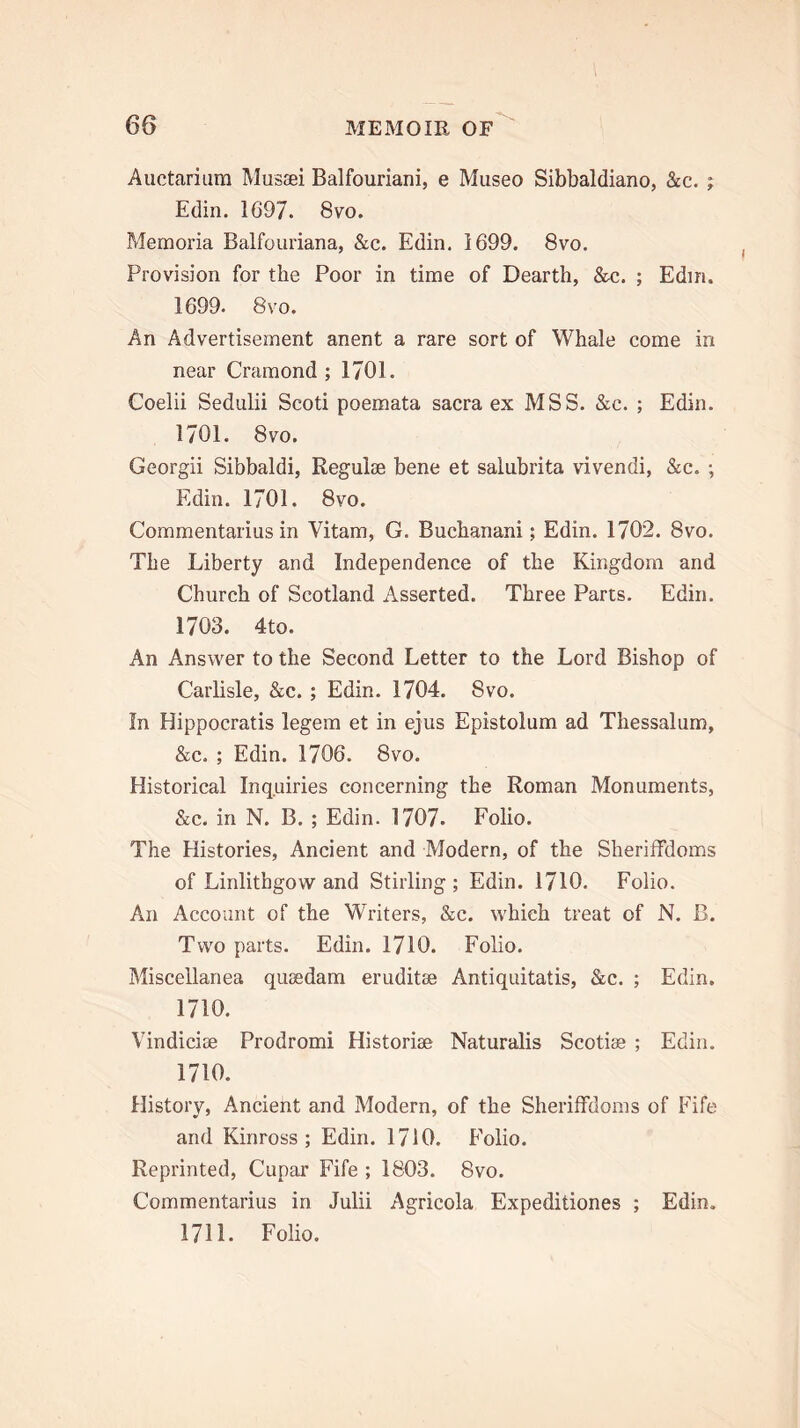 Auctarium Musai Balfouriani, e Museo Sibbaldiano, &c. ; Edin. 1697. 8vo. Memoria Balfouriana, &c. Edin. 1699. 8vo. Provision for the Poor in time of Dearth, &c. ; Edin. 1699. 8vo. An Advertisement anent a rare sort of Whale come in near Cramond ; 1701. Coelii Sedulii Scoti poemata sacra ex MSS. &c. ; Edin. 1701. 8vo. Georgii Sibbaldi, Regulae bene et salubrita vivendi, &c. ; Edin. 1701. 8vo. Commentarius in Vitam, G. Buchanani; Edin. 1702. 8vo. The Liberty and Independence of the Kingdom and Church of Scotland Asserted. Three Parts. Edin. 1703. 4to. An Answer to the Second Letter to the Lord Bishop of Carlisle, &c. ; Edin. 1704. 8vo. In Hippocratis legem et in ejus Epistolum ad Thessalum, &c. ; Edin. 1706. 8vo. Historical Inquiries concerning the Roman Monuments, &c. in N. B. ; Edin. 1707. Folio. The Histories, Ancient and Modern, of the Sheriffdoms of Linlithgow and Stirling; Edin. 1710. Folio. An Account of the Writers, &c. wLich treat of N. B. Two parts. Edin. 1710. Folio. Miscellanea qusedam eruditee Antiquitatis, &c. ; Edin. 1710. Vindicise Prodromi Historiae Naturalis Scotiae ; Edin. 1710. History, Ancient and Modern, of the Sheriffdoms of Fife and Kinross; Edin. 1710. Folio. Reprinted, Cupar Fife ; 1803. 8vo. Commentarius in Julii Agricola Expeditiones ; Edin. 1711. Folio.