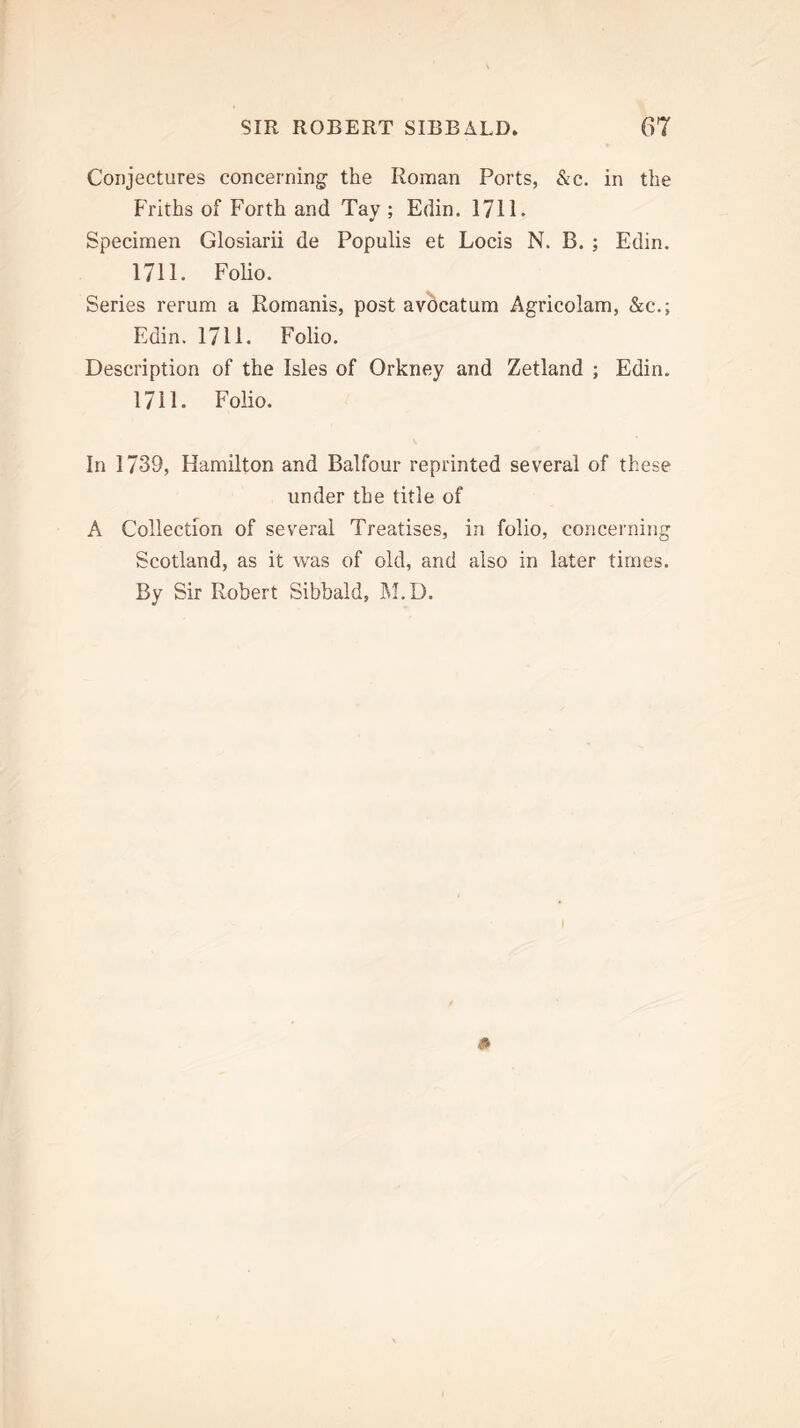 Conjectures concerning the Roman Ports, &c. in the Friths of Forth and Tay ; Edin. 1711. Specimen Glosiarii de Populis et Locis N. B. ; Edin. 1711. Folio. Series rerum a Romanis, post avocatum Agricolam, &c.; Edin. 1711. Folio. Description of the Isles of Orkney and Zetland ; Edin. 1711. Folio. In 1739, Hamilton and Balfour reprinted several of these under the title of A Collection of several Treatises, in folio, concerning Scotland, as it was of old, and also in later times. By Sir Robert Sibbald, M.D.