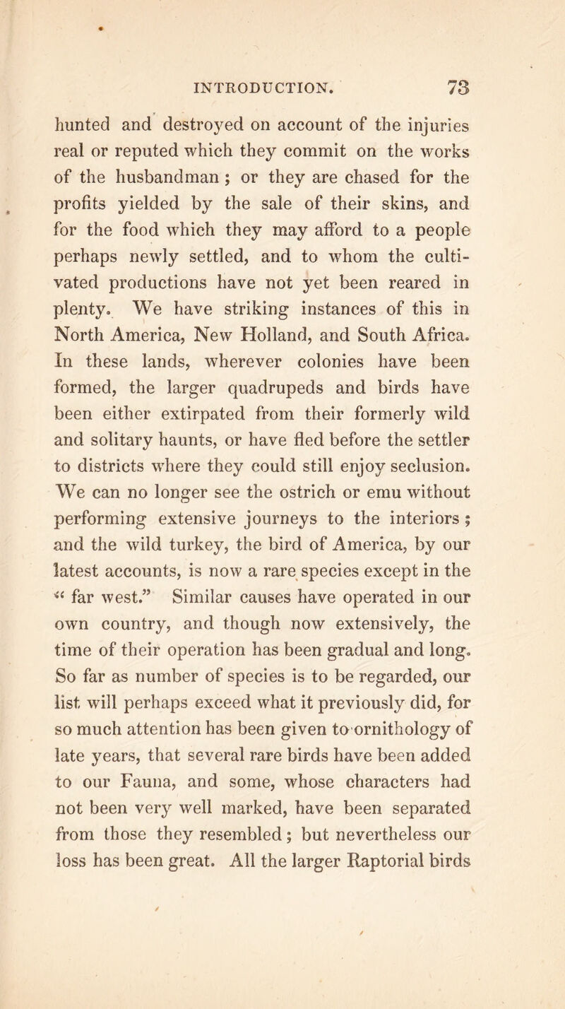 hunted and destroyed on account of the injuries real or reputed which they commit on the works of the husbandman; or they are chased for the profits yielded by the sale of their skins, and for the food which they may afford to a people perhaps newly settled, and to whom the culti- vated productions have not yet been reared in plenty. We have striking instances of this in North America, New Holland, and South Africa. In these lands, wherever colonies have been formed, the larger quadrupeds and birds have been either extirpated from their formerly wild and solitary haunts, or have fled before the settler to districts where they could still enjoy seclusion. We can no longer see the ostrich or emu without performing extensive journeys to the interiors ; and the wild turkey, the bird of America, by our latest accounts, is now a rare species except in the far west.” Similar causes have operated in our own country, and though now extensively, the time of their operation has been gradual and long. So far as number of species is to be regarded, our list will perhaps exceed what it previously did, for so much attention has been given to ornithology of late years, that several rare birds have been added to our Fauna, and some, whose characters had not been very well marked, have been separated from those they resembled; but nevertheless our loss has been great. All the larger Raptorial birds