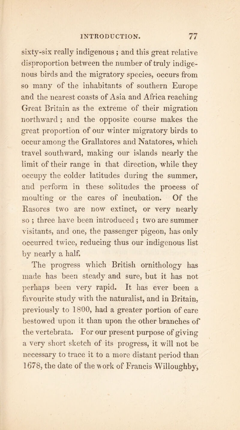 sixty-six really indigenous ; and this great relative disproportion between the number of truly indige- nous birds and the migratory species, occurs from so many of the inhabitants of southern Europe and the nearest coasts of Asia and Africa reaching Great Britain as the extreme of their migration northward ; and the opposite course makes the great proportion of our winter migratory birds to occur among the Grallatores and Natatores, which travel southward, making our islands nearly the limit of their range in that direction, while they occupy the colder latitudes during the summer, and perform in these solitudes the process of moulting or the cares of incubation. Of the Rasores two are now extinct, or very nearly so ; three have been introduced ; two are summer visitants, and one, the passenger pigeon, has only occurred twice, reducing thus our indigenous list by nearly a half. The progress which British ornithology has made has been steady and sure, but it has not perhaps been very rapid. It has ever been a favourite study with the naturalist, and in Britain, previously to 1800, had a greater portion of care bestowed upon it than upon the other branches of the vertebrata. For our present purpose of giving a very short sketch of its progress, it will not be necessary to trace it to a more distant period than 1678, the date of the ^\ork of Francis -Willoughby,