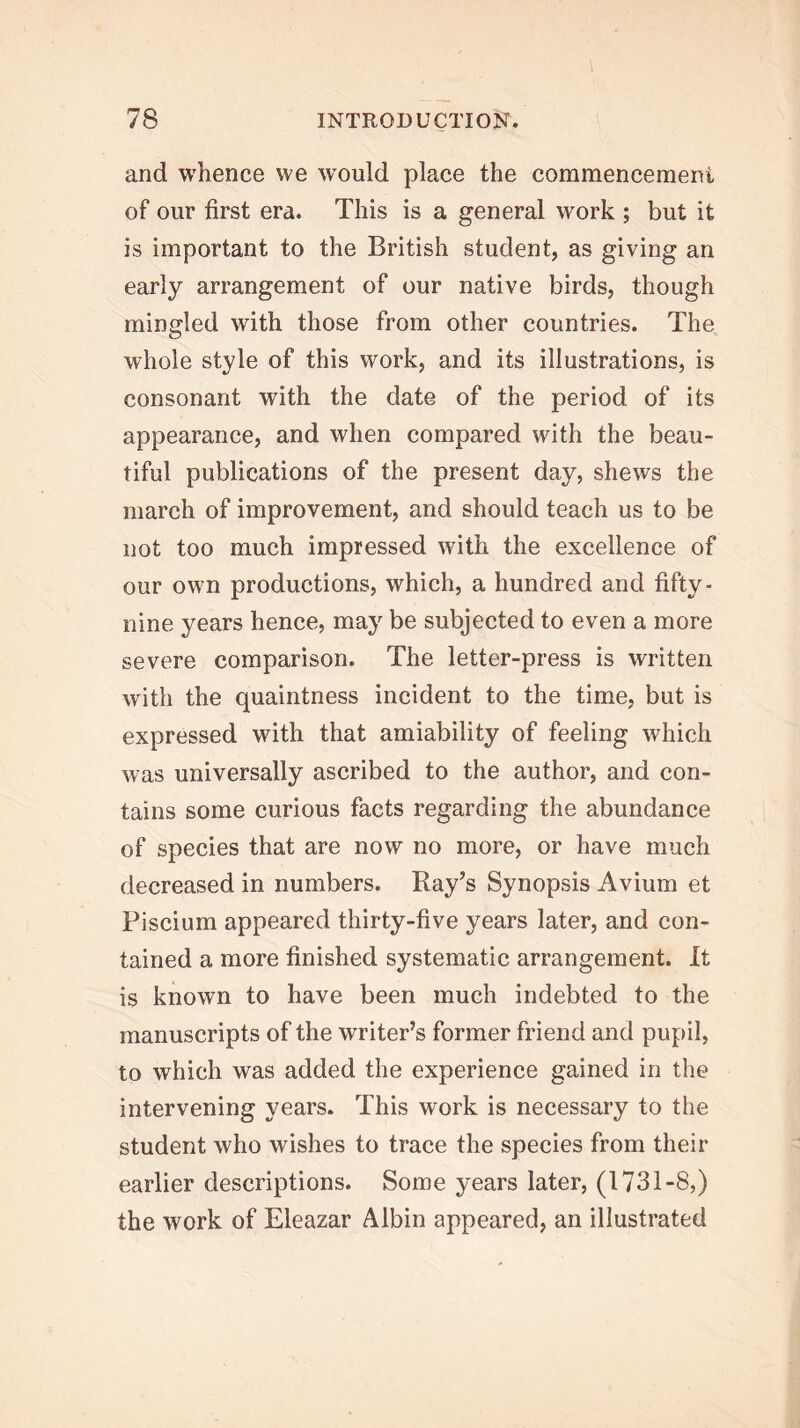 and whence vve W’ould place the commencement of our first era. This is a general work ; but it is important to the British student, as giving an early arrangement of our native birds, though mingled with those from other countries. The whole style of this work, and its illustrations, is consonant with the date of the period of its appearance, and when compared with the beau- tiful publications of the present day, shews the march of improvement, and should teach us to be not too much impressed with the excellence of our own productions, which, a hundred and fifty- nine years hence, may be subjected to even a more severe comparison. The letter-press is written with the quaintness incident to the time, but is expressed with that amiability of feeling which was universally ascribed to the author, and con- tains some curious facts regarding the abundance of species that are now no more, or have much decreased in numbers. Ray’s Synopsis Avium et Fiscium appeared thirty-five years later, and con- tained a more finished systematic arrangement. It is known to have been much indebted to the manuscripts of the writer’s former friend and pupil, to which was added the experience gained in the intervening years. This work is necessary to the student who wishes to trace the species from their earlier descriptions. Some years later, (1731-8,) the work of Eleazar Albin appeared, an illustrated