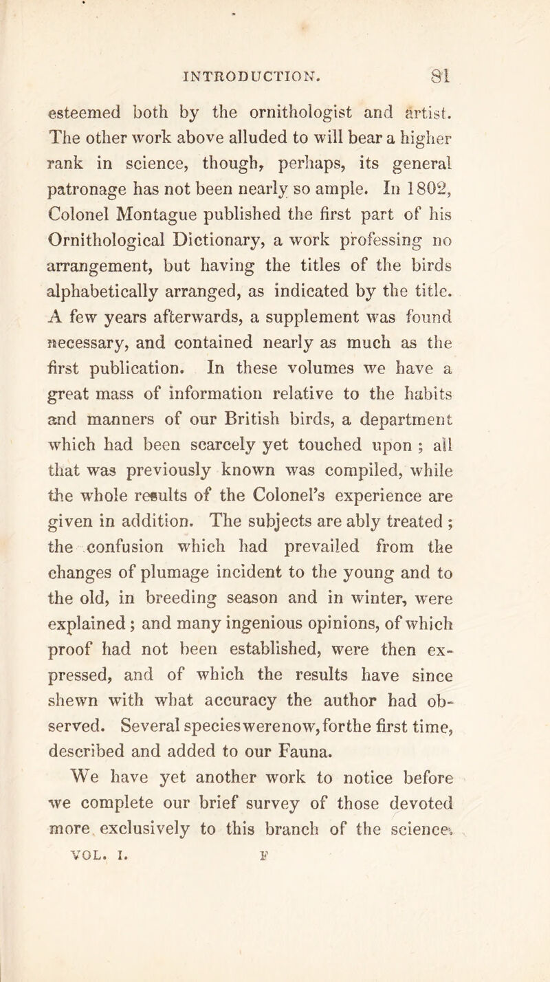 esteemed both by the ornithologist and artist. The other work above alluded to will bear a higher rank in science, though, perhaps, its general patronage has not been nearly so ample. In 1802, Colonel Montague published the first part of his Ornithological Dictionary, a work professing no arrangement, but having the titles of the birds alphabetically arranged, as indicated by the title. A few years afterwards, a supplement was found necessary, and contained nearly as much as the first publication. In these volumes we have a great mass of information relative to the habits and manners of our British birds, a department which had been scarcely yet touched upon ; all that was previously known was compiled, while the whole results of the Colonel’s experience are given in addition. The subjects are ably treated ; the confusion which had prevailed from the changes of plumage incident to the young and to the old, in breeding season and in winter, w^ere explained; and many ingenious opinions, of which proof had not been established, were then ex- pressed, and of which the results have since shewn with what accuracy the author had ob- served. Several species were now, forthe first time, described and added to our Fauna. We have yet another work to notice before we complete our brief survey of those devoted more exclusively to this branch of the science, VOL. I. F