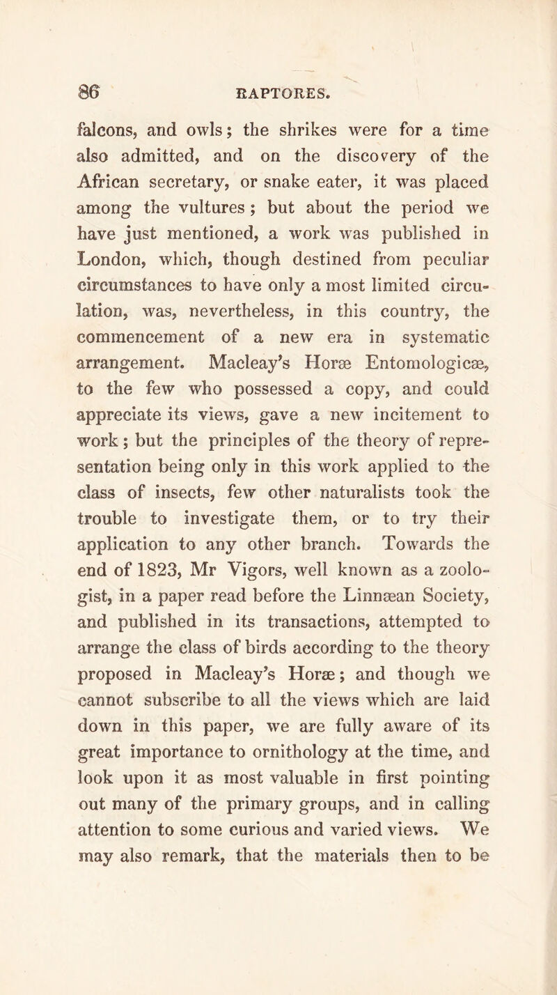 falcons, and owls; the shrikes were for a time also admitted, and on the discovery of the African secretary, or snake eater, it was placed among the vultures; but about the period we have just mentioned, a work was published in London, which, though destined from peculiar circumstances to have only a most limited circu- lation, was, nevertheless, in this country, the commencement of a new era in systematic arrangement. Macleay^s Horae Entomologicae, to the few who possessed a copy, and could appreciate its views, gave a new incitement to work; but the principles of the theory of repre- sentation being only in this work applied to the class of insects, few other naturalists took the trouble to investigate them, or to try their application to any other branch. Towards the end of 1823, Mr Vigors, well known as a zoolo- gist, in a paper read before the Linnaean Society, and published in its transactions, attempted to arrange the class of birds according to the theory proposed in Macleay’s Horae; and though we cannot subscribe to all the views which are laid down in this paper, we are fully aware of its great importance to ornithology at the time, and look upon it as most valuable in first pointing out many of the primary groups, and in calling attention to some curious and varied views. We may also remark, that the materials then to be