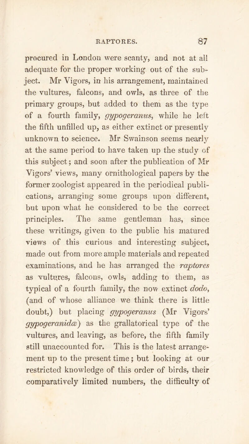 procured in London were scanty, and not at all adequate for the proper working out of the sub- ject. Mr Vigors, in his arrangement, maintained the vultures, falcons, and owls, as three of the primary groups, but added to them as the type of a fourth family, gypogeranus^ while he lelt the fifth unfilled up, as either extinct or presently unknown to science. Mr Swainson seems nearly at the same period to have taken up the study of this subject; and soon after the publication of Mr Vigors’ views, many ornithological papers by the former zoologist appeared in the periodical publi- cations, arranging some groups upon different, but upon what he considered to be the correct principles. The same gentleman has, since these writings, given to the public his matured views of this curious and interesting subject, made out from more ample materials and repeated examinations, and he has arranged the raptores as vultures, falcons, owls, adding to them, as typical of a fourth family, the now extinct dodo, (and of whose alliance we think there is little doubt,) but placing gypogeranus (Mr Vigors’ gypogeranidce) as the grallatorical type of the vultures, and leaving, as before, the fifth family still unaccounted for. This is the latest arrange- ment up to the present time; but looking at our restricted knowledge of this order of birds, their comparatively limited numbers, the difficulty of