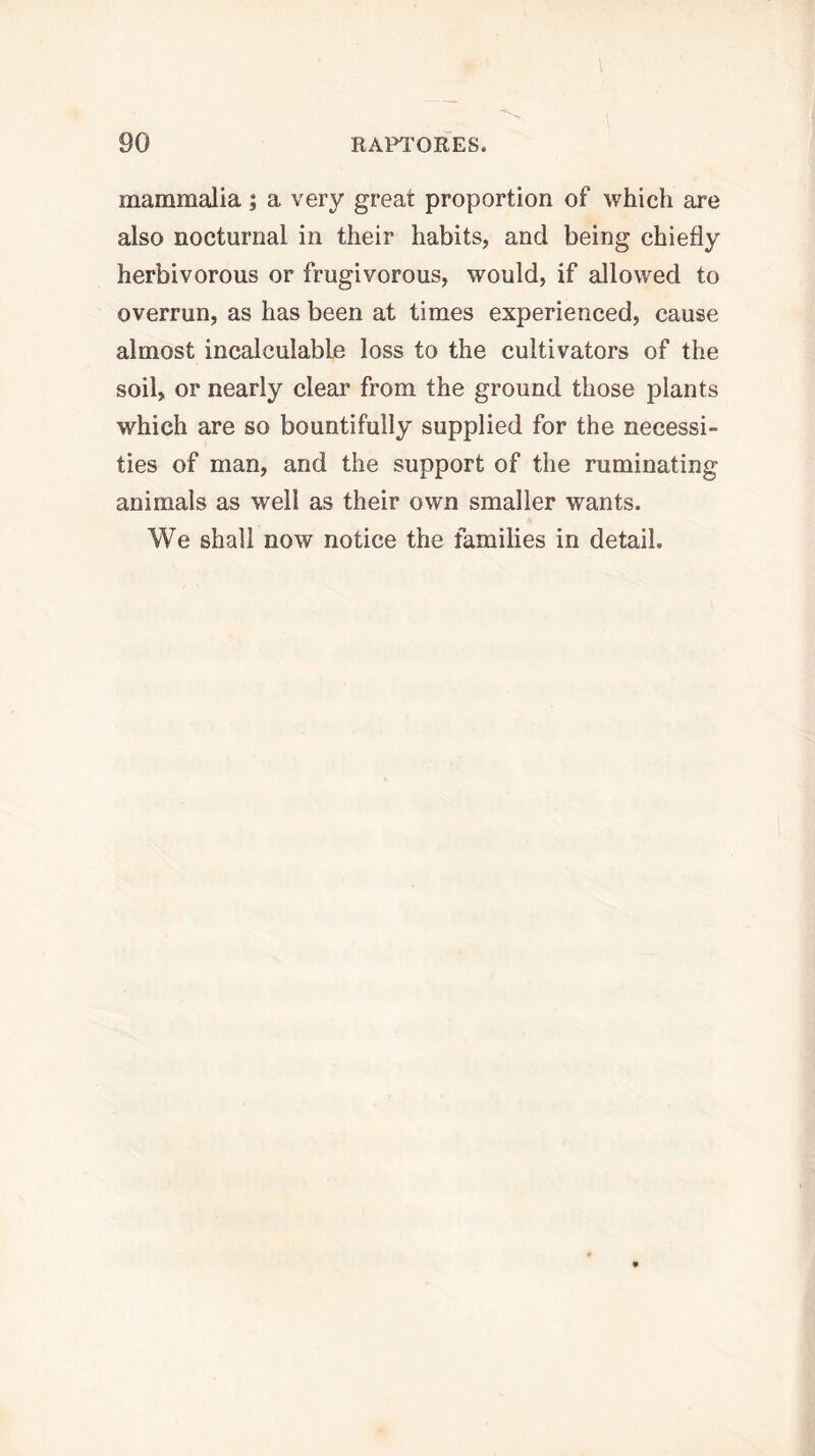 mammalia ; a very great proportion of which are also nocturnal in their habits, and being chiefly herbivorous or frugivorous, would, if allowed to overrun, as has been at times experienced, cause almost incalculable loss to the cultivators of the soil, or nearly clear from the ground those plants which are so bountifully supplied for the necessi- ties of man, and the support of the ruminating animals as well as their own smaller wants. We shall now notice the families in detail.