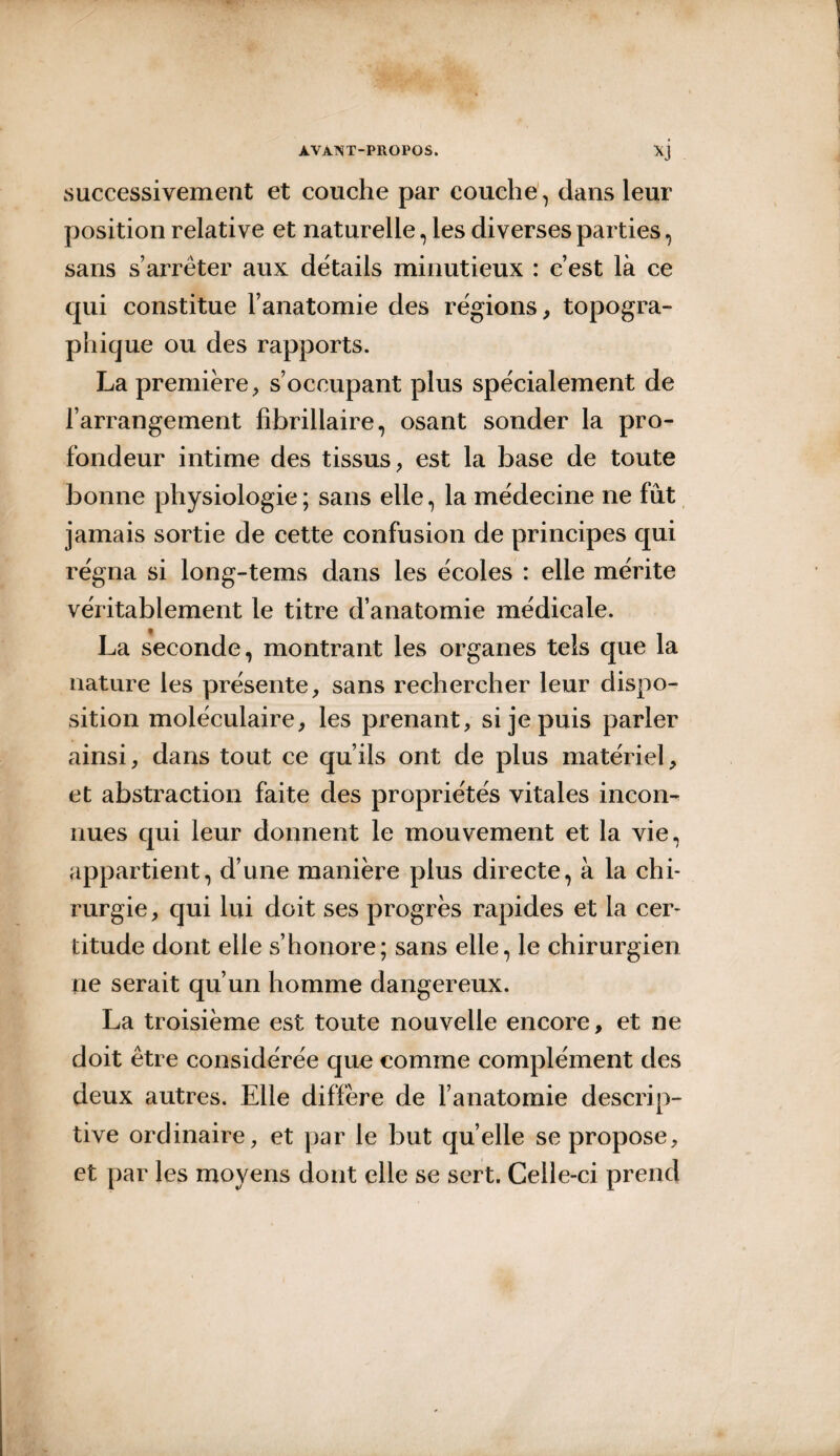 successivement et couche par couche , dans leur position relative et naturelle, les diverses parties, sans s’arrêter aux détails minutieux : c’est là ce qui constitue l’anatomie des régions, topogra¬ phique ou des rapports. La première, s’occupant plus spécialement de l’arrangement fibrillaire, osant sonder la pro¬ fondeur intime des tissus, est la base de toute bonne physiologie ; sans elle, la médecine ne fut jamais sortie de cette confusion de principes qui régna si long-tems dans les écoles : elle mérite véritablement le titre d’anatomie médicale. La seconde, montrant les organes tels que la nature les présente, sans rechercher leur dispo¬ sition moléculaire, les prenant, si je puis parler ainsi, dans tout ce qu’ils ont de plus matériel, et abstraction faite des propriétés vitales incom nues qui leur donnent le mouvement et la vie, appartient, d’une manière plus directe, à la chi¬ rurgie , qui lui doit ses progrès rapides et la cer¬ titude dont elle s’honore; sans elle, le chirurgien ne serait qu’un homme dangereux. La troisième est toute nouvelle encore, et ne doit être considérée que comme complément des deux autres. Elle diffère de l’anatomie descrip¬ tive ordinaire, et par le but quelle se propose, et par les moyens dont elle se sert. Celle-ci prend