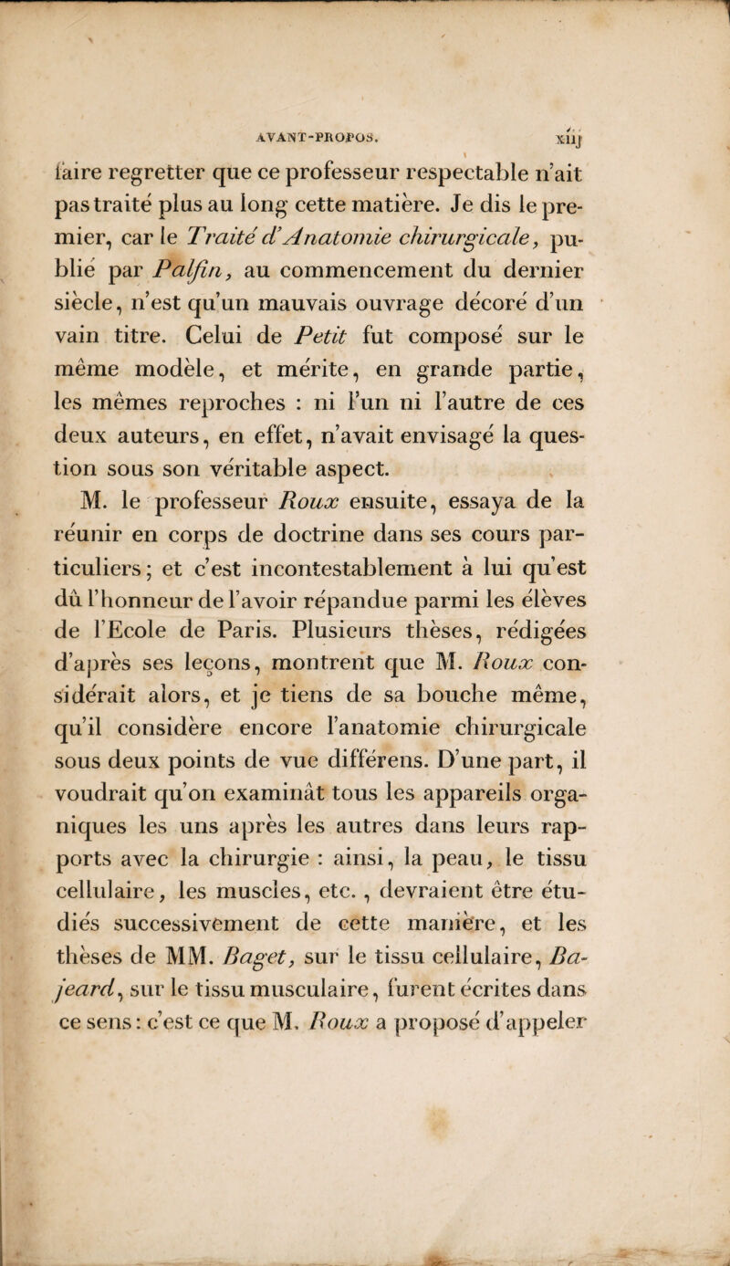 X11J iaire regretter que ce professeur respectable n’ait pas traité plus au long cette matière. Je dis le pre¬ mier, car le Traité cl’ Anatomie chirurgicale, pu¬ blié par Palfin, au commencement du dernier siècle, n’est qu’un mauvais ouvrage décoré d’un vain titre. Celui de Petit fut composé sur le même modèle, et mérite, en grande partie, les mêmes reproches : ni l’un ni l’autre de ces deux auteurs, en effet, n’avait envisagé la ques¬ tion sous son véritable aspect. M. le professeur Roux ensuite, essaya de la réunir en corps de doctrine dans ses cours par¬ ticuliers; et c’est incontestablement à lui qu est du l’honneur de l’avoir répandue parmi les élèves de l’Ecole de Paris. Plusieurs thèses, rédigées d’après ses leçons, montrent que M. Roux con¬ sidérait alors, et je tiens de sa bouche même, qu’il considère encore l’anatomie chirurgicale sous deux points de vue différens. D’une part, il voudrait qu’on examinât tous les appareils orga¬ niques les uns après les autres dans leurs rap¬ ports avec la chirurgie : ainsi, la peau, le tissu cellulaire, les muscles, etc. , devraient être étu¬ diés successivement de cette manière, et les thèses de MM. Baget, sur le tissu cellulaire, Ba- jeard, sur le tissu musculaire, furent écrites dans ce sens : c’est ce que M, Roux a proposé d’appeler