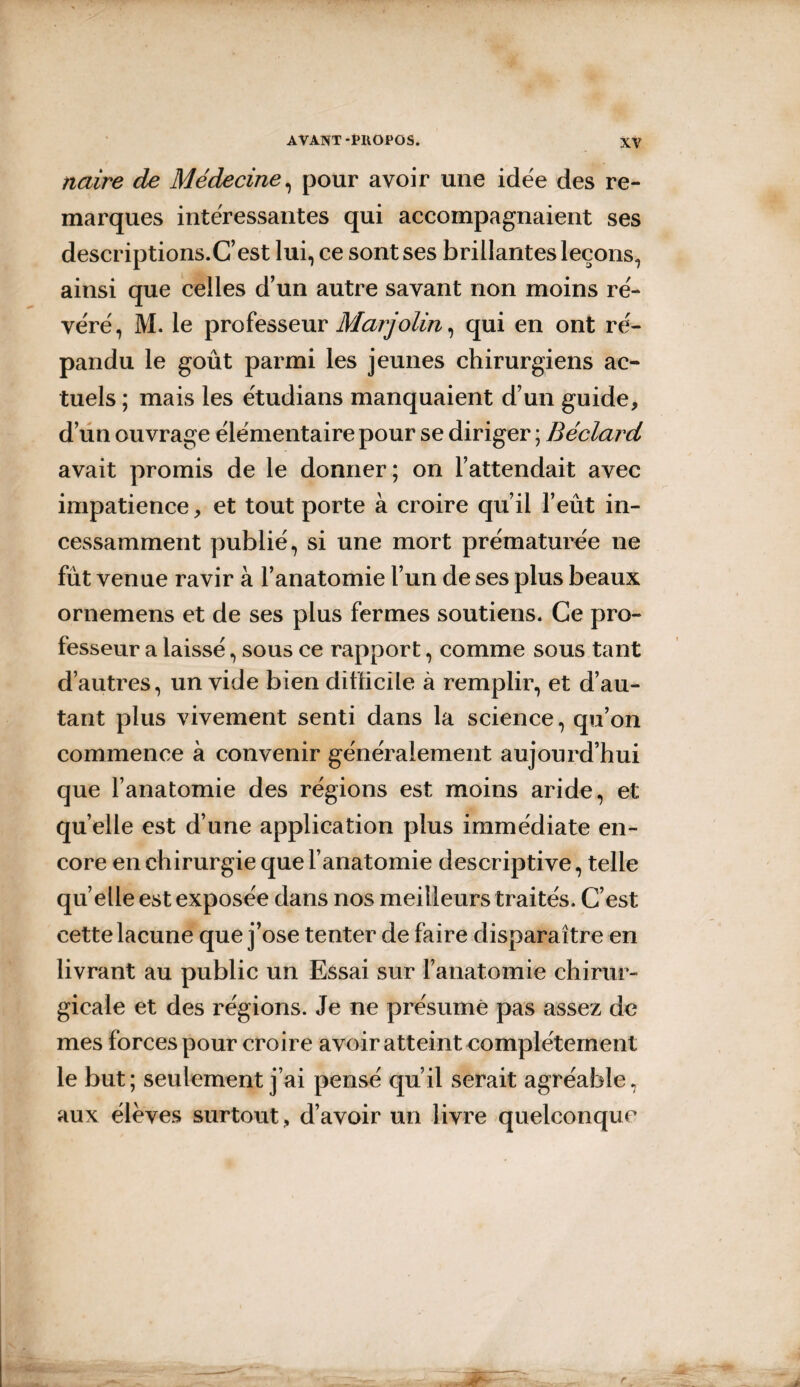 naire de Médecine, pour avoir une idée des re¬ marques intéressantes qui accompagnaient ses descriptions.C’est lui, ce sont ses brillantes leçons, ainsi que celles d’un autre savant non moins ré¬ véré, M. le professeur Marjolin, qui en ont ré¬ pandu le goût parmi les jeunes chirurgiens ac¬ tuels ; mais les étudians manquaient d’un guide, d’un ouvrage élémentaire pour se diriger ; Béclard avait promis de le donner; on l’attendait avec impatience, et tout porte à croire qu’il l’eût in¬ cessamment publié, si une mort prématurée ne fût venue ravir à l’anatomie l’un de ses plus beaux ornemens et de ses plus fermes soutiens. Ce pro¬ fesseur a laissé, sous ce rapport, comme sous tant d’autres, un vide bien difficile à remplir, et d’au¬ tant plus vivement senti dans la science, qu’on commence à convenir généralement aujourd’hui que l’anatomie des régions est moins aride, et qu elle est d’une application plus immédiate en¬ core en chirurgie que l’anatomie descriptive, telle quelle est exposée dans nos meilleurs traités. C’est cette lacune que j’ose tenter de faire disparaître en livrant au public un Essai sur l’anatomie chirur¬ gicale et des régions. Je ne présumé pas assez de mes forces pour croire avoir atteint complètement le but; seulement j’ai pensé qu’il serait agréable, aux élèves surtout, d’avoir un livre quelconque