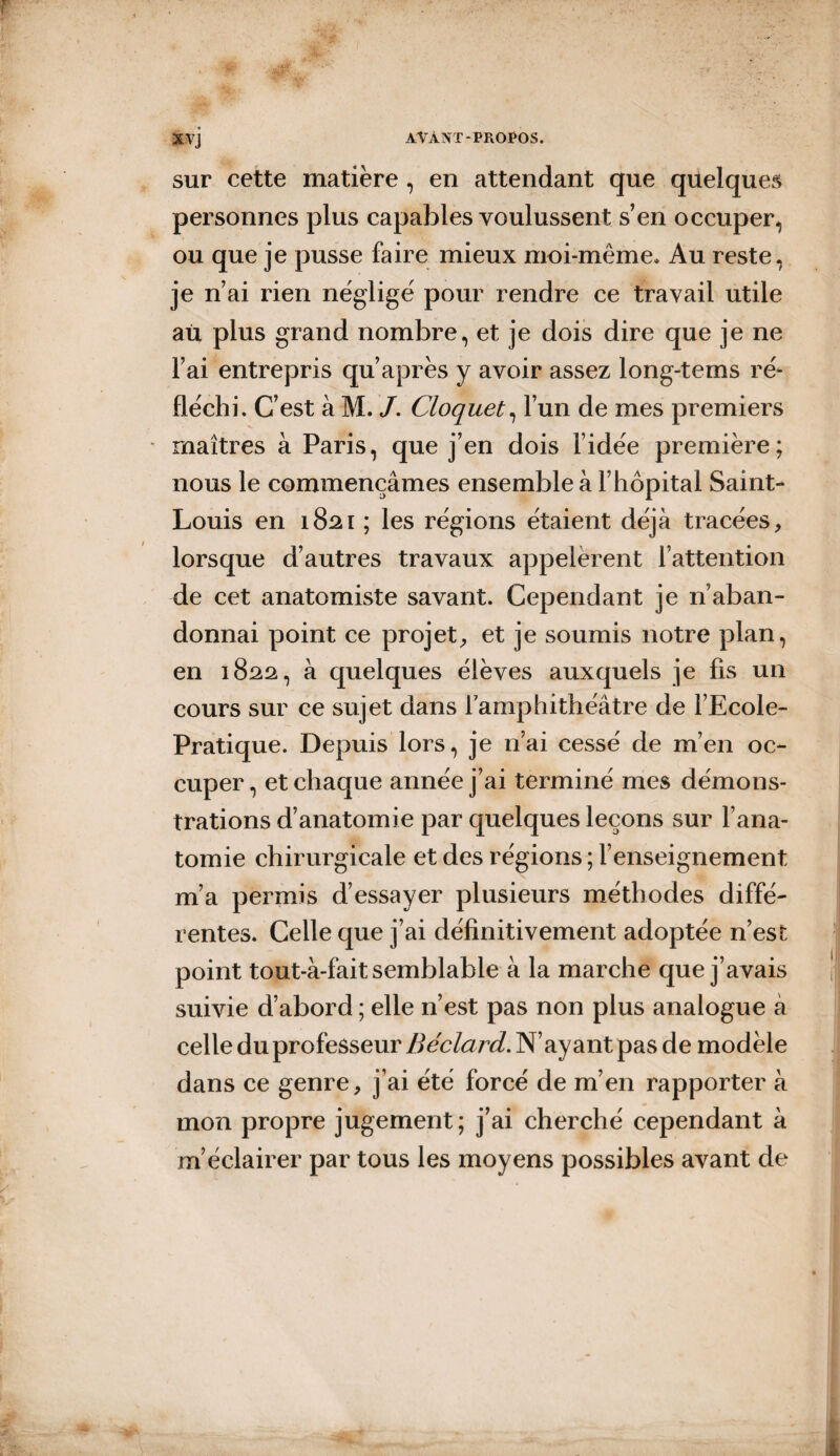 sur cette matière, en attendant que quelques personnes plus capables voulussent s’en occuper, ou que je pusse faire mieux moi-même. Au reste, je n’ai rien néglige pour rendre ce travail utile au plus grand nombre, et je dois dire que je ne l’ai entrepris qu’ après y avoir assez long-tems ré- fléchi. C’est à M. J. Cloquet, l’un de mes premiers maîtres à Paris, que j’en dois l’idée première; nous le commençâmes ensemble à l’hôpital Saint- Louis en 1821 ; les régions étaient déjà tracées, lorsque d’autres travaux appelèrent l’attention de cet anatomiste savant. Cependant je n’aban¬ donnai point ce projet, et je soumis notre plan, en 1822, à quelques élèves auxquels je fis un cours sur ce sujet dans l'amphithéâtre de l’Ecole- Pratique. Depuis lors, je n’ai cessé de m’en oc¬ cuper , et chaque année j’ai terminé mes démons¬ trations d’anatomie par quelques leçons sur l’ana¬ tomie chirurgicale et des régions ; l’enseignement m’a permis d’essayer plusieurs méthodes diffé¬ rentes. Celle que j’ai définitivement adoptée n’est point tout-à-fait semblable à la marche que j’avais suivie d’abord ; elle n’est pas non plus analogue à celle du professeur Béclard. N’ayant pas de modèle dans ce genre, j’ai été forcé de m’en rapporter à mon propre jugement; j’ai cherché cependant à m’éclairer par tous les moyens possibles avant de