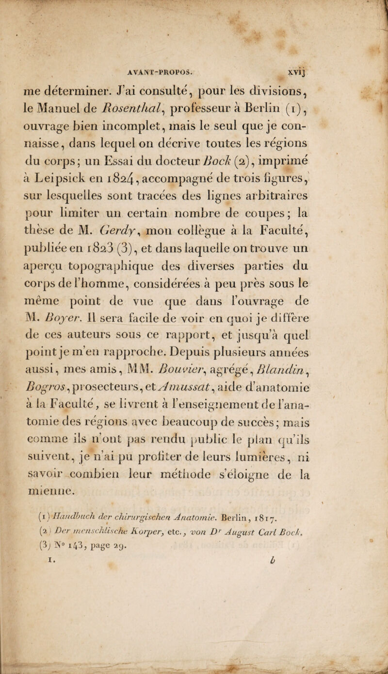 I AVANT-PROPOS. XVÎj me déterminer. J’ai consulté, pour les divisions, le Manuel de Rosenthal, professeur à Berlin (i), ouvrage bien incomplet, mais le seul que je con¬ naisse , dans lequel on décrive toutes les régions du corps ; un Essai du docteur Bock (2), imprimé à Leipsick en 1824, accompagné de trois figures, sur lesquelles sont tracées des lignes arbitraires pour limiter un certain nombre de coupes ; la thèse de M. Gerdy, mon collègue à la Faculté, publiée en 1823 (3), et dans laquelle 011 trouve un aperçu topographique des diverses parties du corps de l’homme, considérées à peu près sous le même point de vue que dans l’ouvrage de M. Boyer. Il sera facile de voir en quoi je diffère de ces auteurs sous ce rapport, et jusqu’à quel point je m’en rapproche. Depuis plusieurs années aussi, mes amis, MM. Bouvier, agrégé,Blandin, Bogros, prosecteurs, et Amussat, aide d’anatomie à la Faculté, se livrent à l’enseignement de l’ana¬ tomie des régions avec beaucoup de succès; mais comme ils n’ont pas rendu public le plan qu’ils suivent, je n’ai pu profiter de leurs lumières, ni savoir combien leur méthode s’éloigne de la mienne. (1) Hândbuch der chirurgischen Anatomie. Berlin, 1817. (2 Der menschlische Korper, etc., von Dr August Cari Bock. (3; N° 143, page 29. i. b