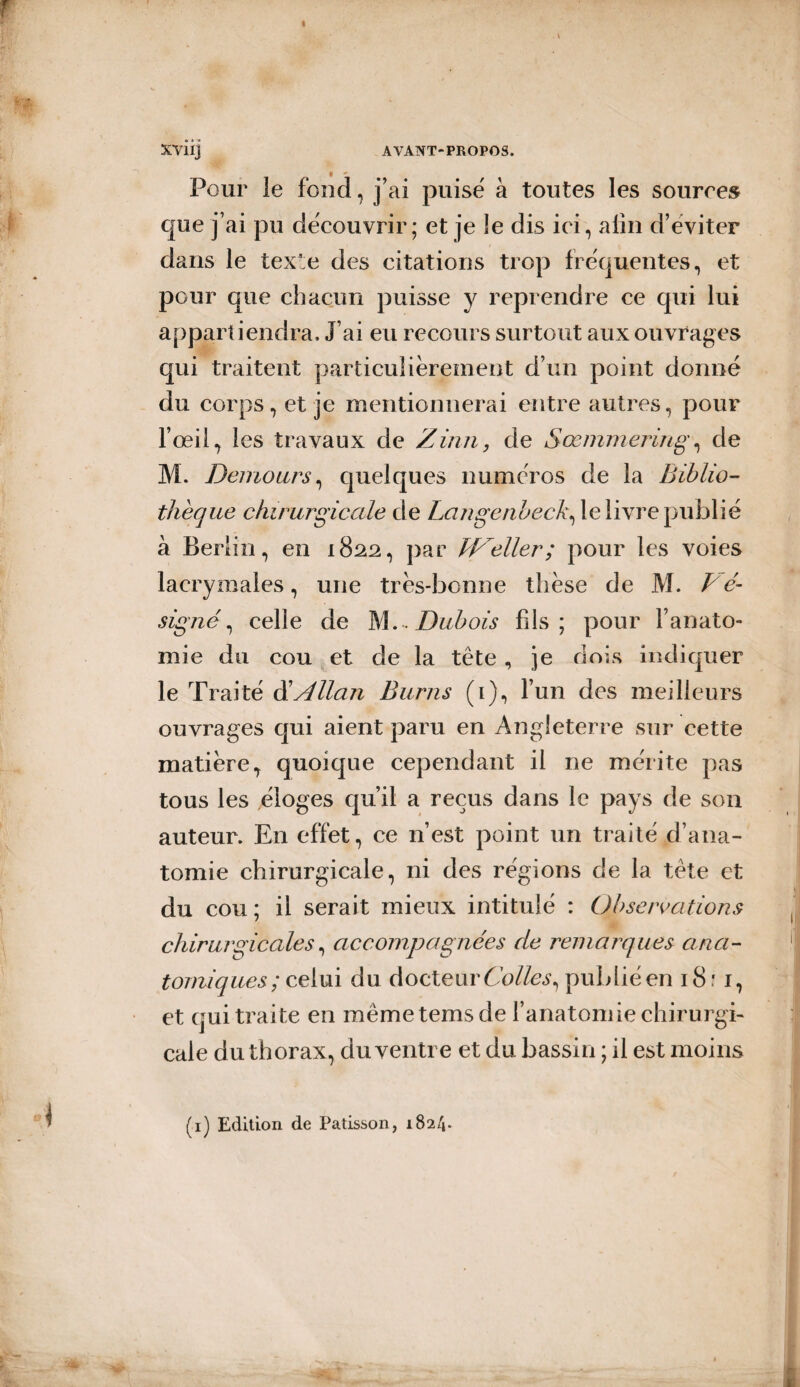 « XVÜj AVANT-PROPOS. Pour le fond, j'ai puisé à toutes les sources que j’ai pu découvrir; et je le dis ici, afin d’eviter dans le texte des citations trop fréquentes, et pour que chacun puisse y reprendre ce qui lui appartiendra. J’ai eu recours surtout aux ouvrages qui traitent particuliérement d’un point donné du corps, et je mentionnerai entre autres, pour l’œil, les travaux de Zinn, de Sœmmering, de M. Demours, quelques numéros de la Biblio¬ thèque chirurgicale de Langenbeck^ le livre publié à Berlin, en 1822, par W'eller; pour les voies lacrymales, une très-bonne thèse de M. V é- signé, celle de M .-.Dubois fils; pour Fanato- mie du cou et de la tète, je dois indiquer le Traité d'Allan Burns (1), l’un des meilleurs ouvrages qui aient paru en Angleterre sur cette matière, quoique cependant il ne mérite pas tous les éloges qu’il a reçus dans le pays de son auteur. En effet, ce n’est point un traité d’ana¬ tomie chirurgicale, ni des régions de la tête et du cou ; il serait mieux intitulé : Observations chirurgicales, accompagnées de remarques ana¬ tomiques; celui du docteurCo/fc,publiéen 18:1, et qui traite en mêmetemsde l’anatomie chirurgi¬ cale du thorax, du ventre et du bassin ; il est moins (1) Edition de Pâtisson, 182/j.